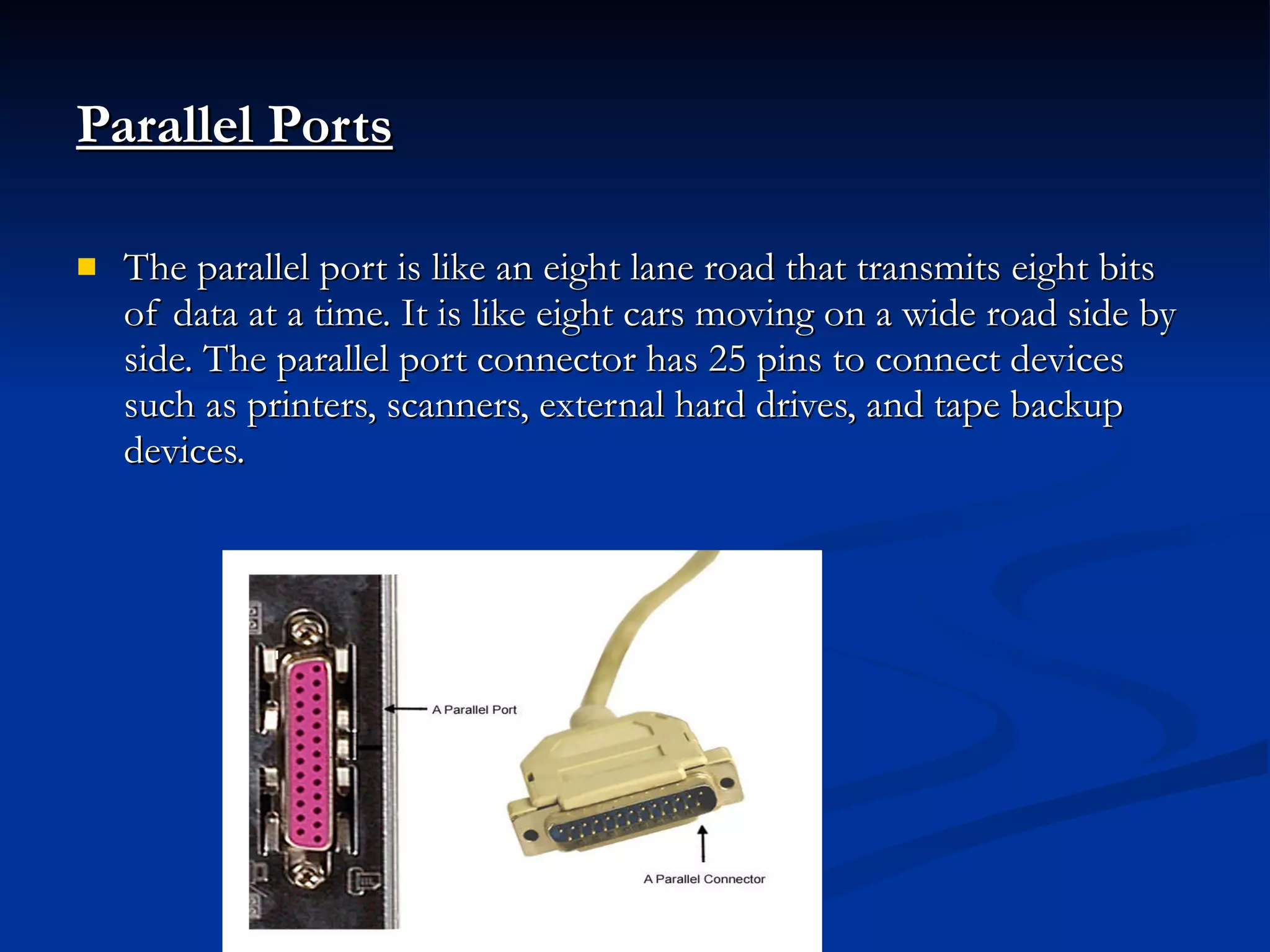 Parallel Ports   The parallel port is like an eight lane road that transmits eight bits of data at a time. It is like eight cars moving on a wide road side by side. The parallel port connector has 25 pins to connect devices such as printers, scanners, external hard drives, and tape backup devices. 