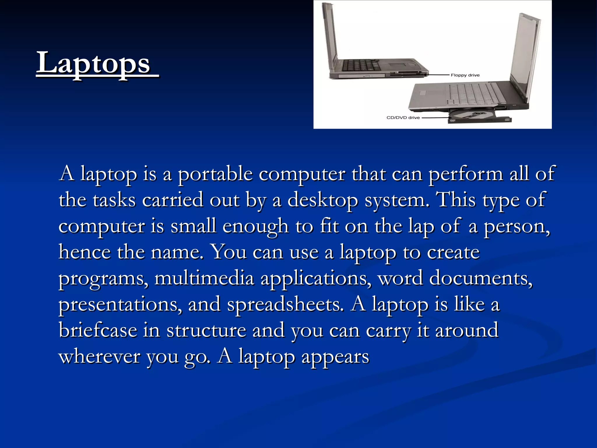 Laptops   A laptop is a portable computer that can perform all of the tasks carried out by a desktop system. This type of computer is small enough to fit on the lap of a person, hence the name. You can use a laptop to create programs, multimedia applications, word documents, presentations, and spreadsheets. A laptop is like a briefcase in structure and you can carry it around wherever you go. A laptop appears 