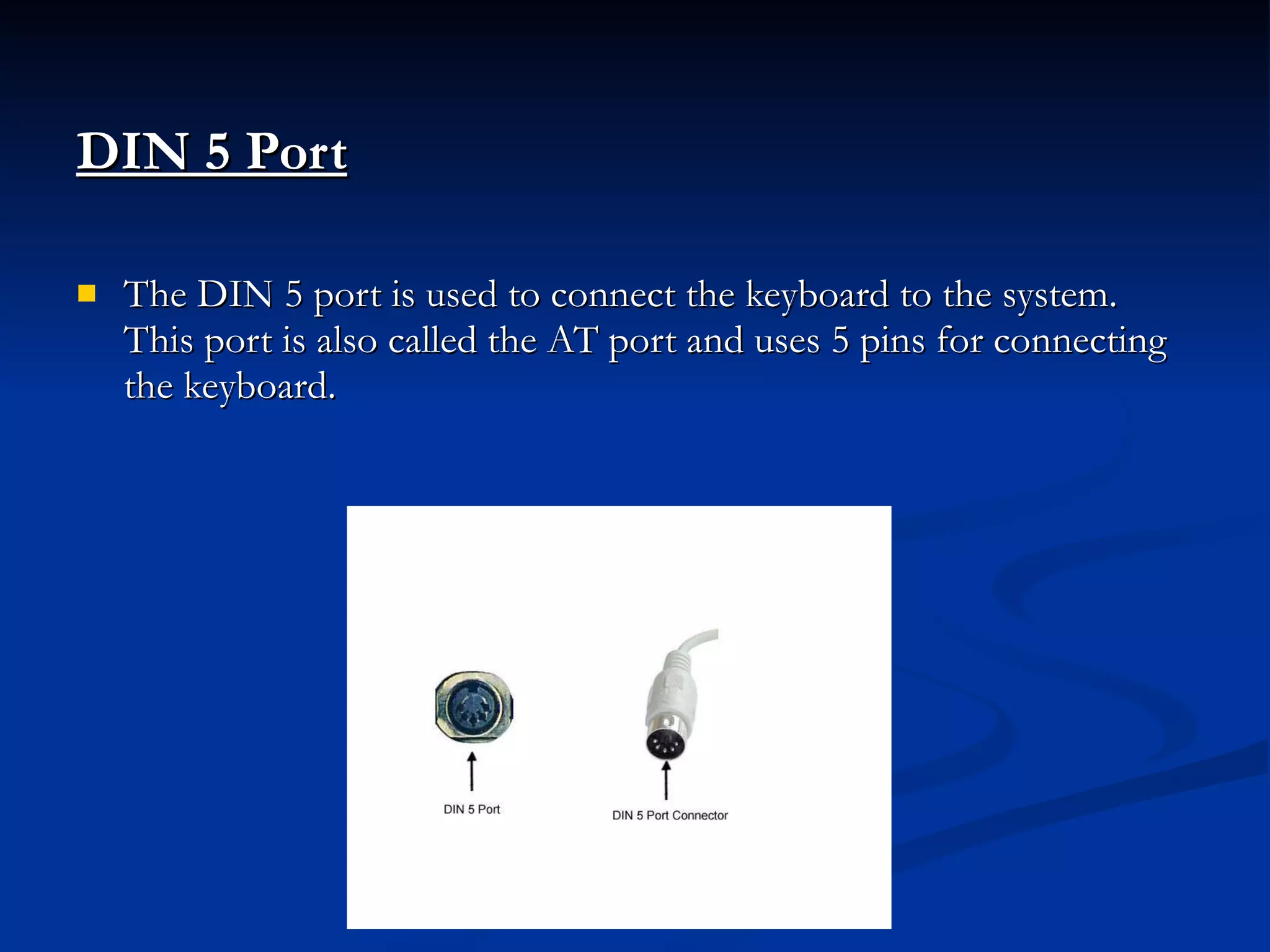 DIN 5 Port   The DIN 5 port is used to connect the keyboard to the system. This port is also called the AT port and uses 5 pins for connecting the keyboard. 