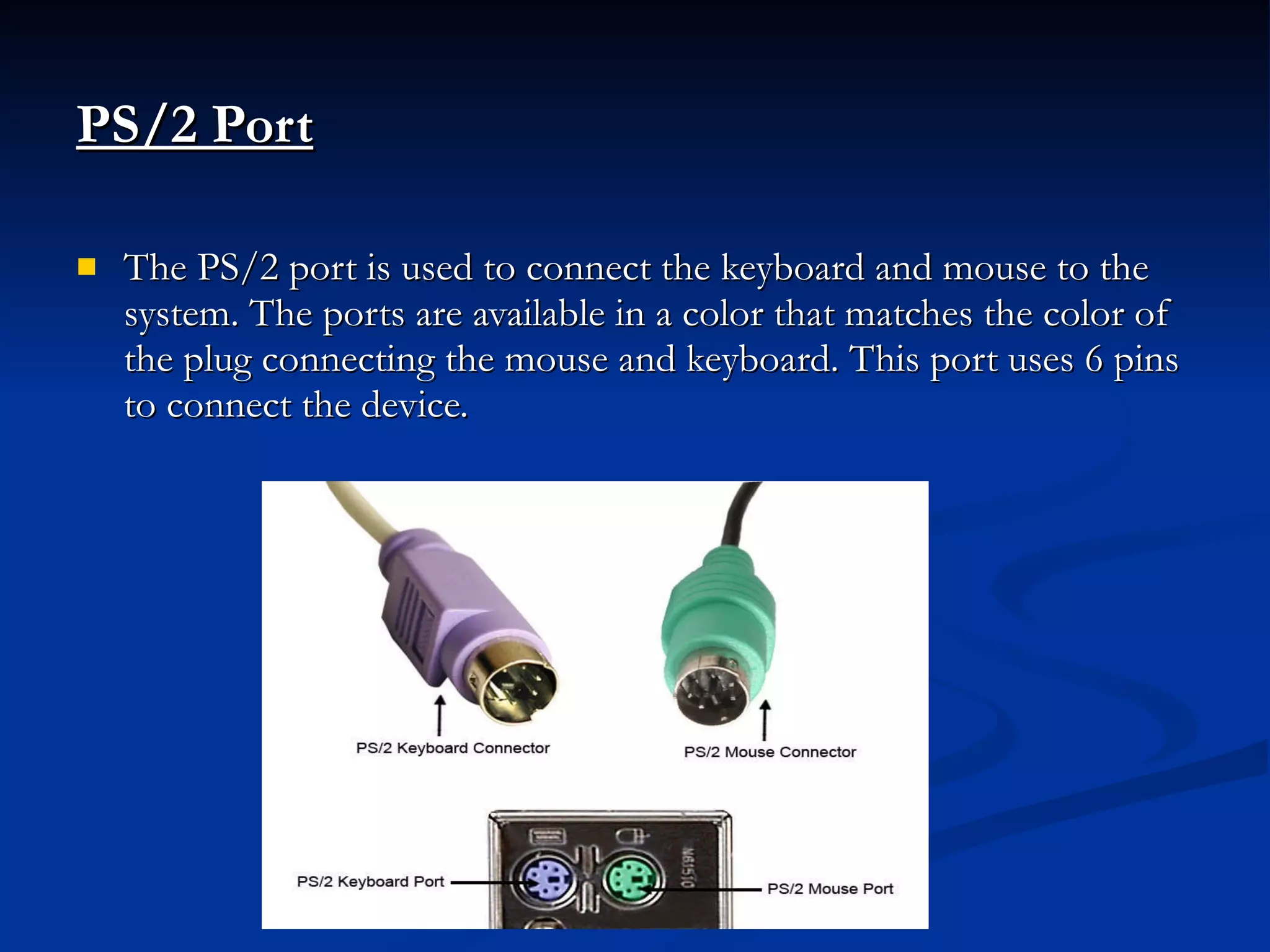 PS/2 Port The PS/2 port is used to connect the keyboard and mouse to the system. The ports are available in a color that matches the color of the plug connecting the mouse and keyboard. This port uses 6 pins to connect the device. 