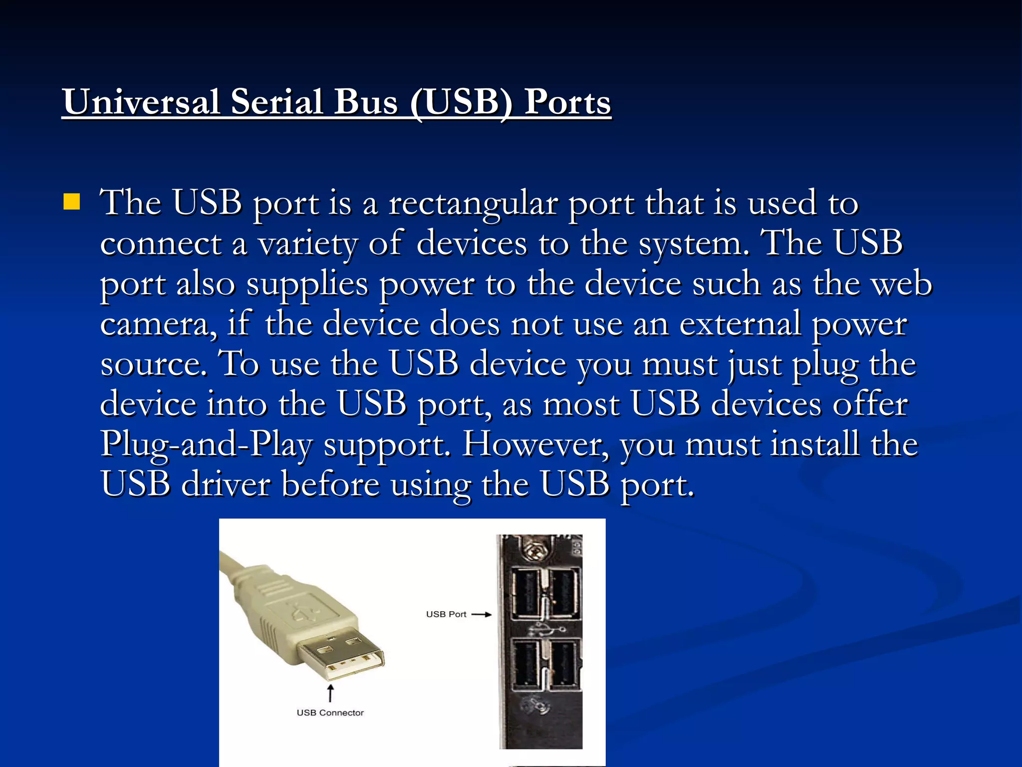 Universal Serial Bus (USB) Ports   The USB port is a rectangular port that is used to connect a variety of devices to the system. The USB port also supplies power to the device such as the web camera, if the device does not use an external power source. To use the USB device you must just plug the device into the USB port, as most USB devices offer Plug-and-Play support. However, you must install the USB driver before using the USB port.  