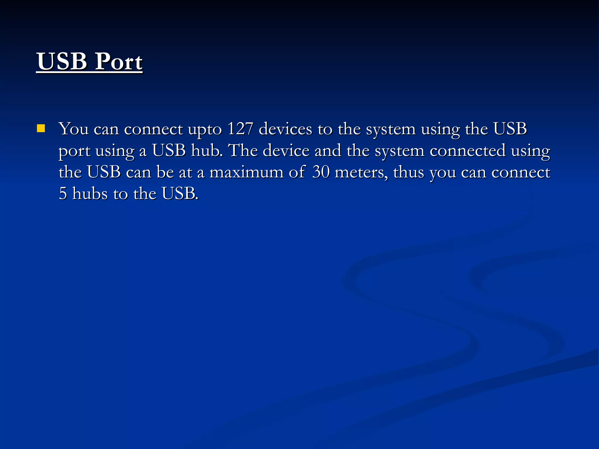 USB Port   You can connect upto 127 devices to the system using the USB port using a USB hub. The device and the system connected using the USB can be at a maximum of 30 meters, thus you can connect 5 hubs to the USB.  