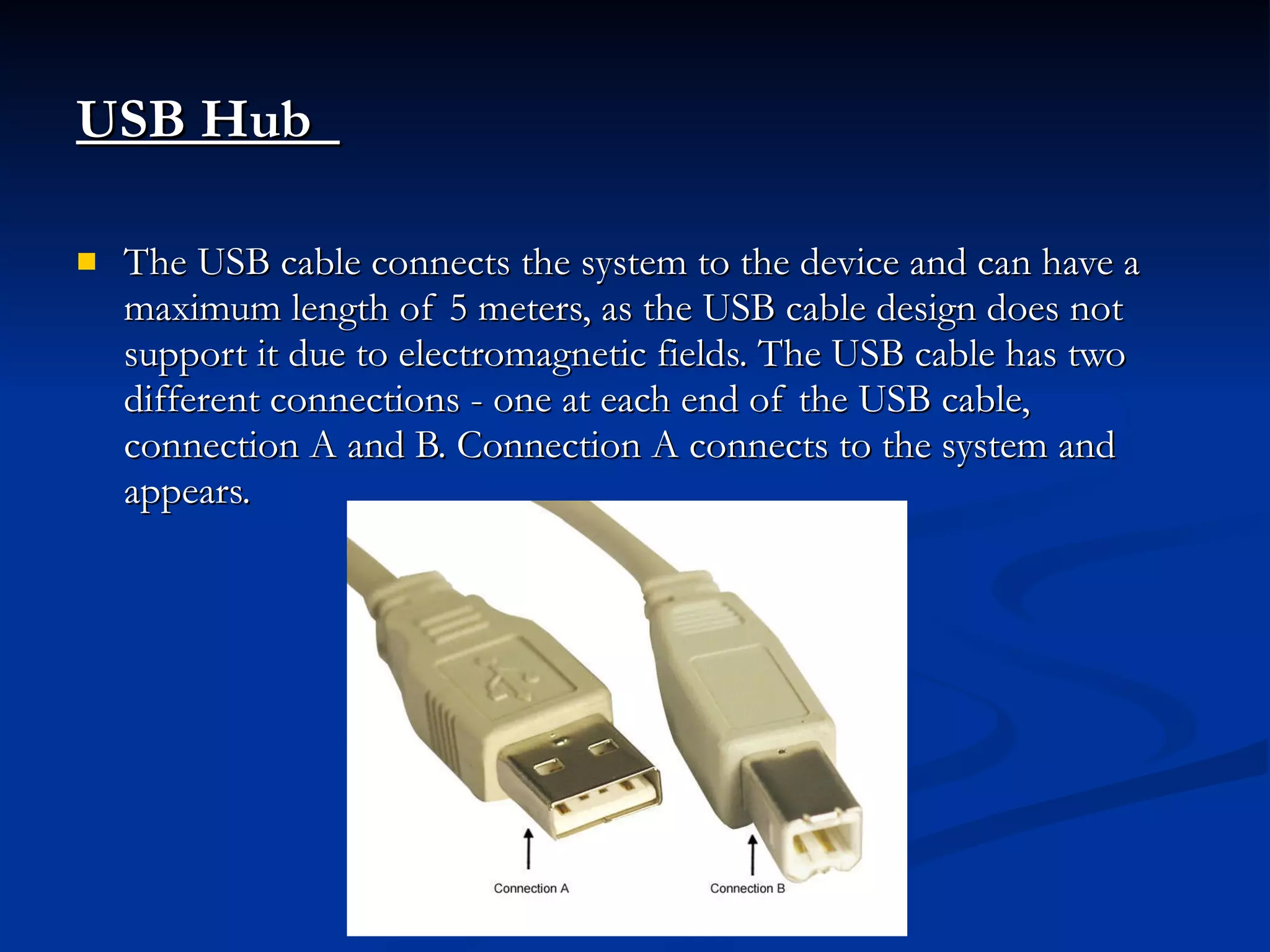 USB Hub   The USB cable connects the system to the device and can have a maximum length of 5 meters, as the USB cable design does not support it due to electromagnetic fields. The USB cable has two different connections - one at each end of the USB cable, connection A and B. Connection A connects to the system and appears. 