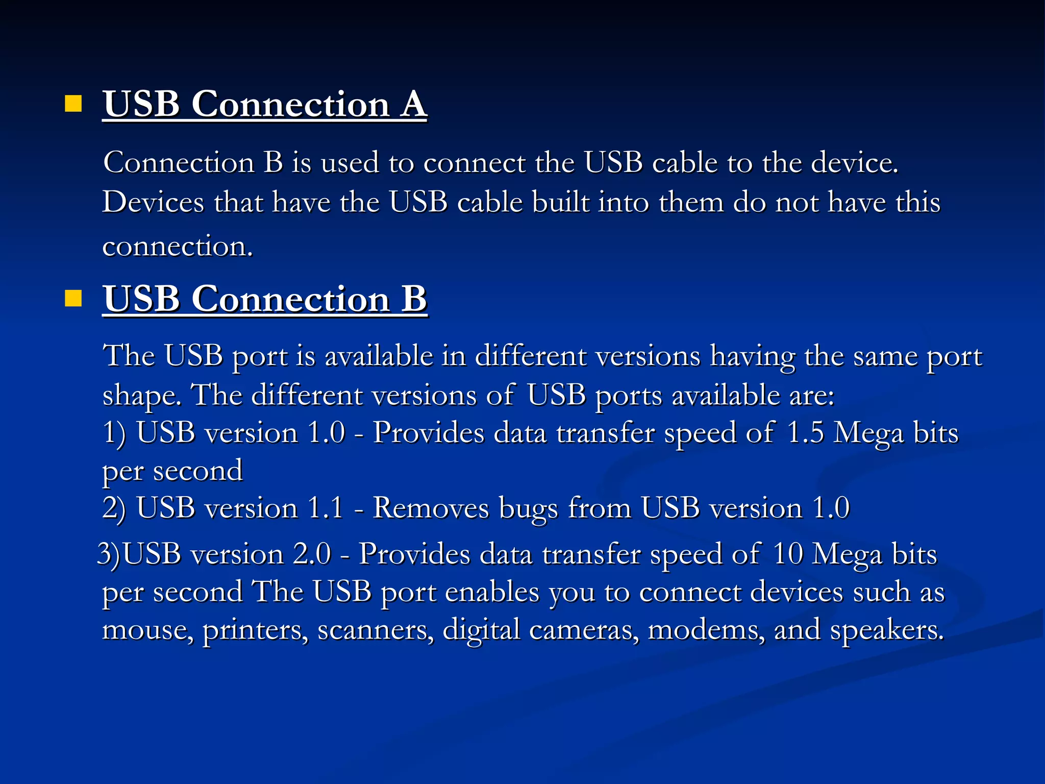 USB Connection A   Connection B is used to connect the USB cable to the device. Devices that have the USB cable built into them do not have this connection.   USB Connection B   The USB port is available in different versions having the same port shape. The different versions of USB ports available are: 1) USB version 1.0 - Provides data transfer speed of 1.5 Mega bits per second  2) USB version 1.1 - Removes bugs from USB version 1.0  3)USB version 2.0 - Provides data transfer speed of 10 Mega bits per second The USB port enables you to connect devices such as mouse, printers, scanners, digital cameras, modems, and speakers. 