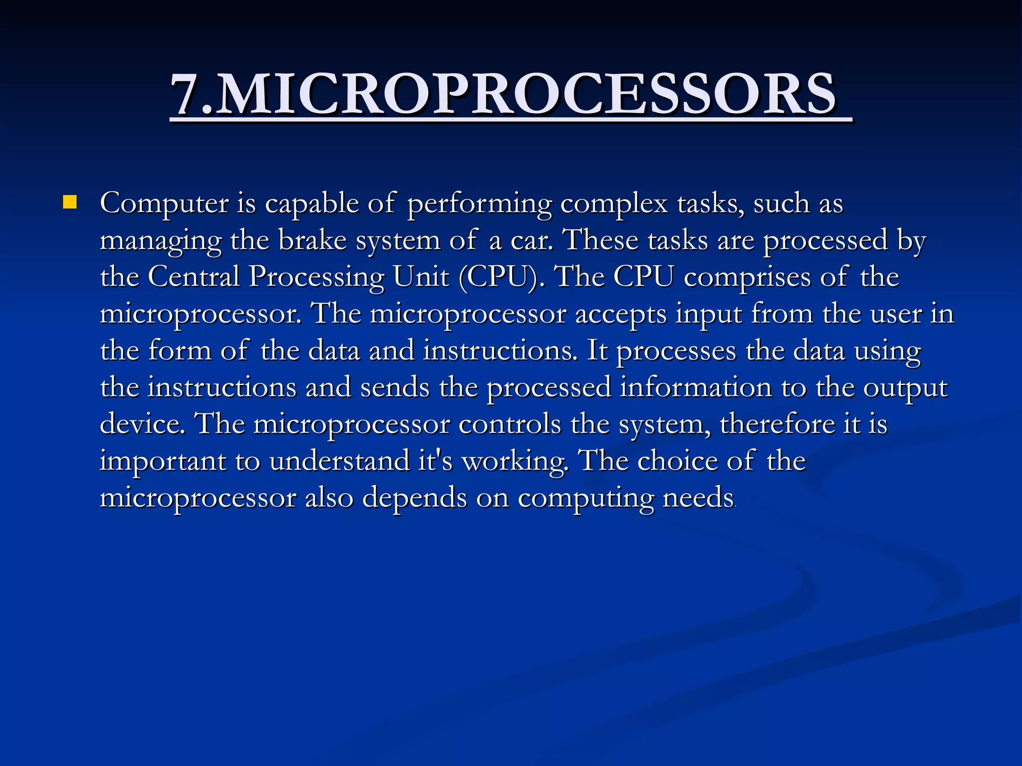 7.MICROPROCESSORS  Computer is capable of performing complex tasks, such as managing the brake system of a car. These tasks are processed by the Central Processing Unit (CPU). The CPU comprises of the microprocessor. The microprocessor accepts input from the user in the form of the data and instructions. It processes the data using the instructions and sends the processed information to the output device. The microprocessor controls the system, therefore it is important to understand it's working. The choice of the microprocessor also depends on computing needs . 