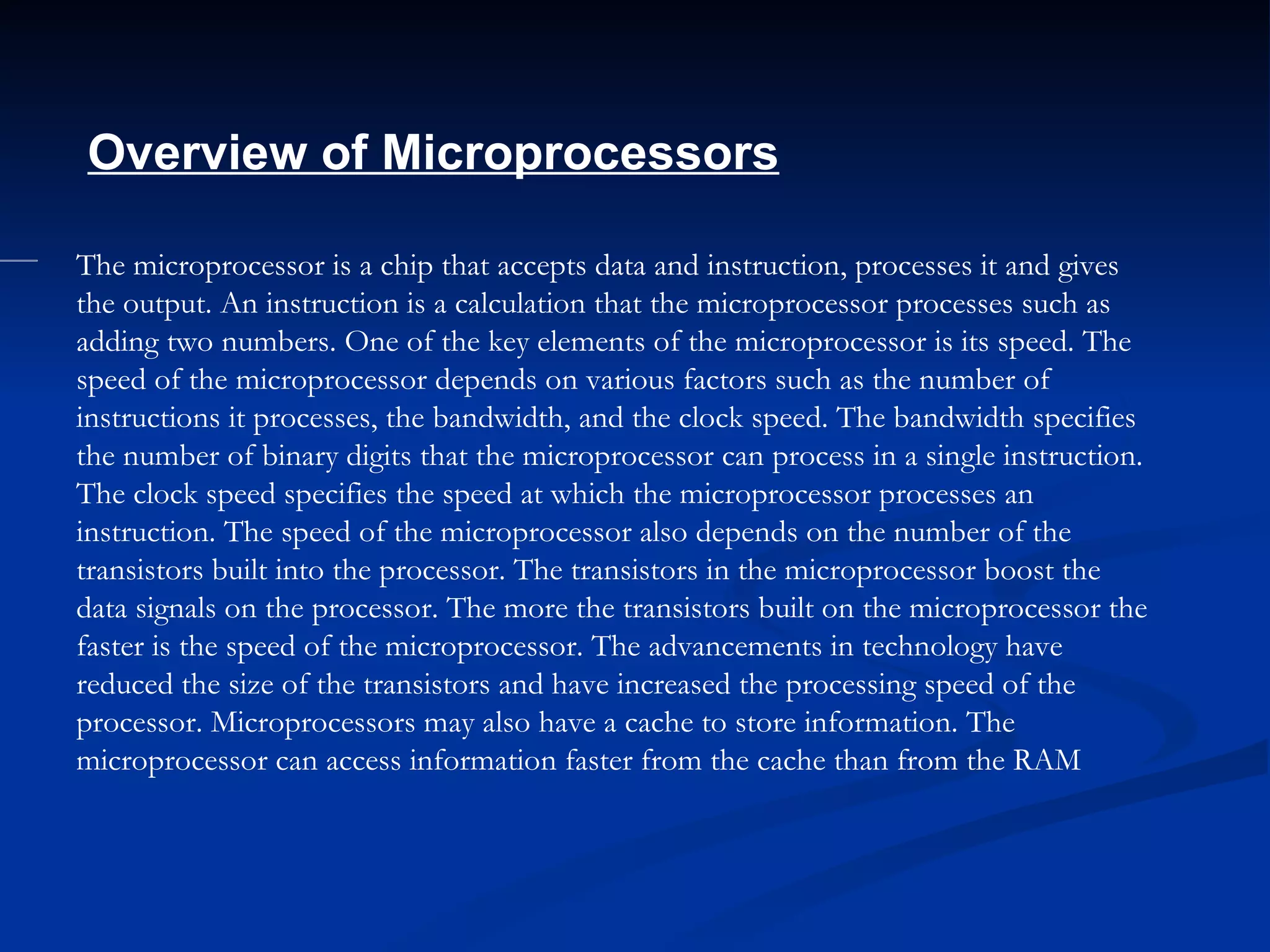 The microprocessor is a chip that accepts data and instruction, processes it and gives the output. An instruction is a calculation that the microprocessor processes such as adding two numbers. One of the key elements of the microprocessor is its speed. The speed of the microprocessor depends on various factors such as the number of instructions it processes, the bandwidth, and the clock speed. The bandwidth specifies the number of binary digits that the microprocessor can process in a single instruction. The clock speed specifies the speed at which the microprocessor processes an instruction. The speed of the microprocessor also depends on the number of the transistors built into the processor. The transistors in the microprocessor boost the data signals on the processor. The more the transistors built on the microprocessor the faster is the speed of the microprocessor. The advancements in technology have reduced the size of the transistors and have increased the processing speed of the processor. Microprocessors may also have a cache to store information. The microprocessor can access information faster from the cache than from the RAM           Overview of Microprocessors   