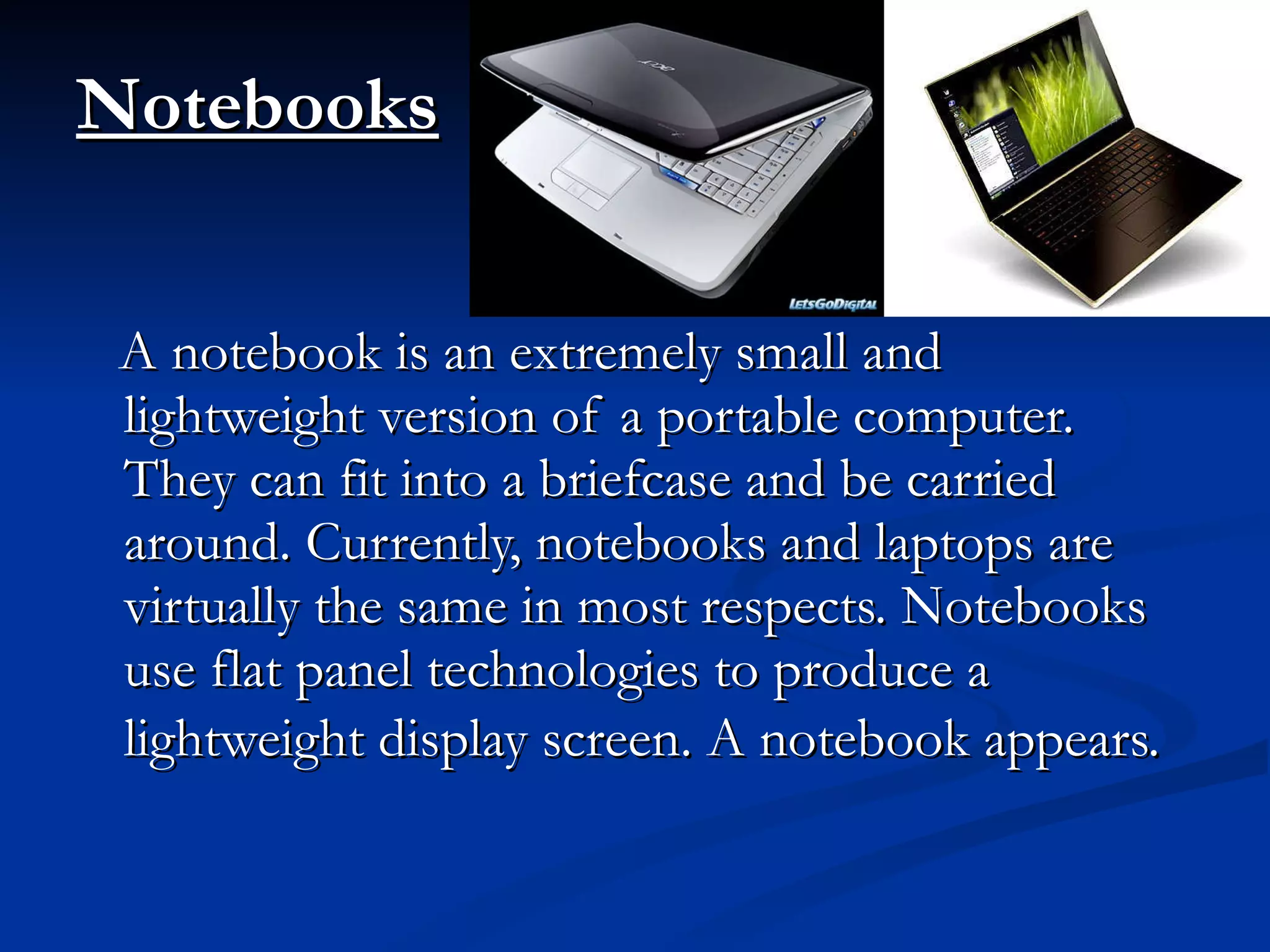 Notebooks   A notebook is an extremely small and lightweight version of a portable computer. They can fit into a briefcase and be carried around. Currently, notebooks and laptops are virtually the same in most respects. Notebooks use flat panel technologies to produce a lightweight display screen. A notebook appears.   