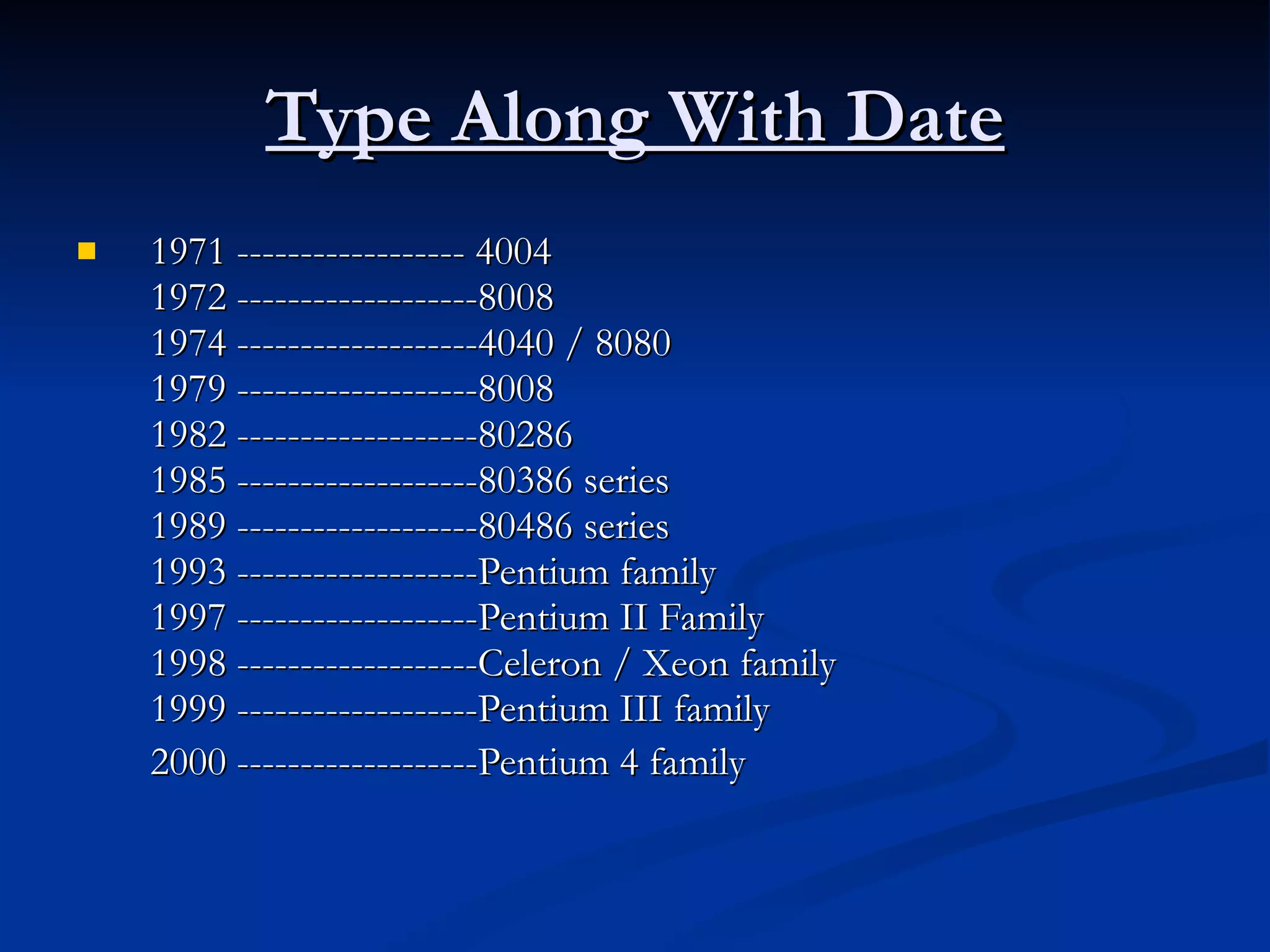 Type Along With Date 1971 ------------------ 4004 1972 -------------------8008 1974 -------------------4040 / 8080 1979 -------------------8008 1982 -------------------80286 1985 -------------------80386 series 1989 -------------------80486 series 1993 -------------------Pentium family 1997 -------------------Pentium II Family 1998 -------------------Celeron / Xeon family 1999 -------------------Pentium III family 2000 -------------------Pentium 4 family   