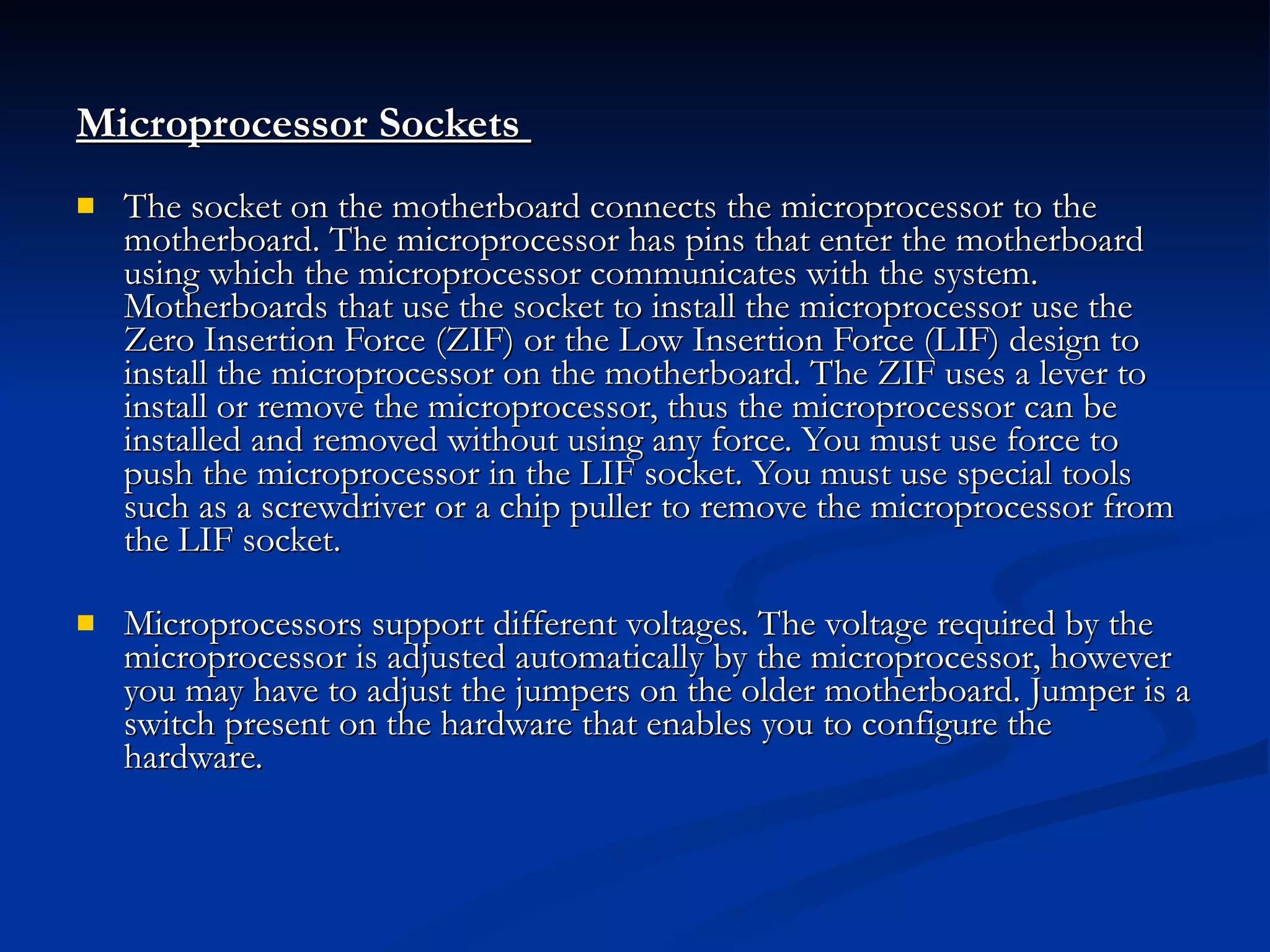 Microprocessor Sockets  The socket on the motherboard connects the microprocessor to the motherboard. The microprocessor has pins that enter the motherboard using which the microprocessor communicates with the system. Motherboards that use the socket to install the microprocessor use the Zero Insertion Force (ZIF) or the Low Insertion Force (LIF) design to install the microprocessor on the motherboard. The ZIF uses a lever to install or remove the microprocessor, thus the microprocessor can be installed and removed without using any force. You must use force to push the microprocessor in the LIF socket. You must use special tools such as a screwdriver or a chip puller to remove the microprocessor from the LIF socket.  Microprocessors support different voltages. The voltage required by the microprocessor is adjusted automatically by the microprocessor, however you may have to adjust the jumpers on the older motherboard. Jumper is a switch present on the hardware that enables you to configure the hardware.   