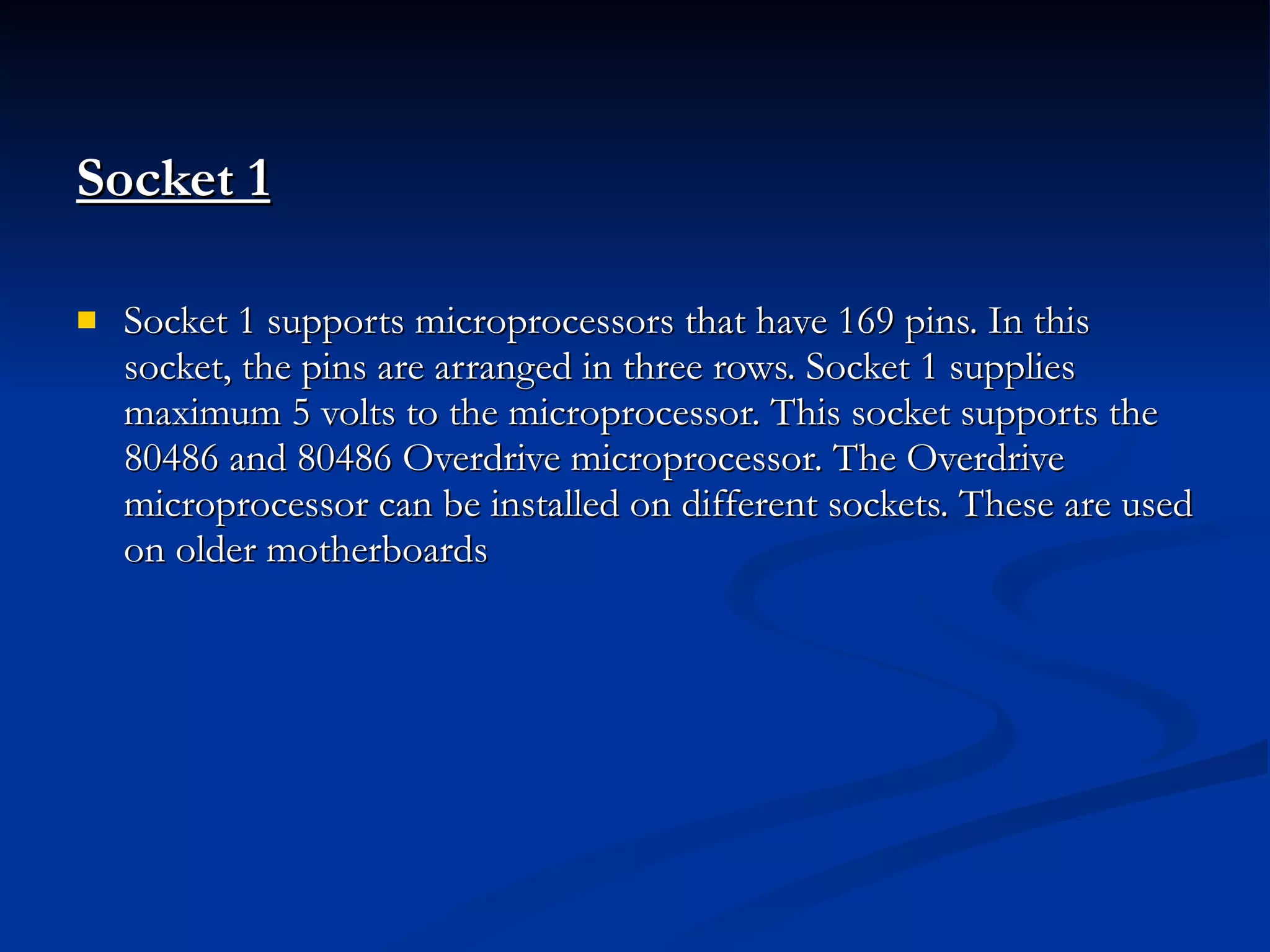 Socket 1   Socket 1 supports microprocessors that have 169 pins. In this socket, the pins are arranged in three rows. Socket 1 supplies maximum 5 volts to the microprocessor. This socket supports the 80486 and 80486 Overdrive microprocessor. The Overdrive microprocessor can be installed on different sockets. These are used on older motherboards 