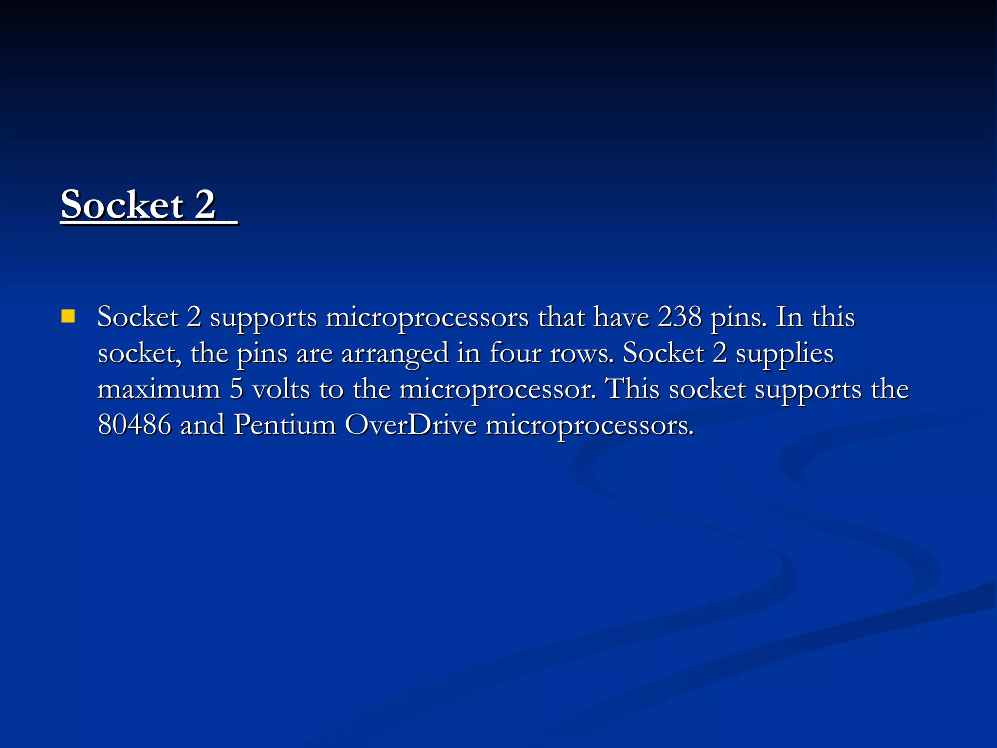 Socket 2  Socket 2 supports microprocessors that have 238 pins. In this socket, the pins are arranged in four rows. Socket 2 supplies maximum 5 volts to the microprocessor. This socket supports the 80486 and Pentium OverDrive microprocessors. 