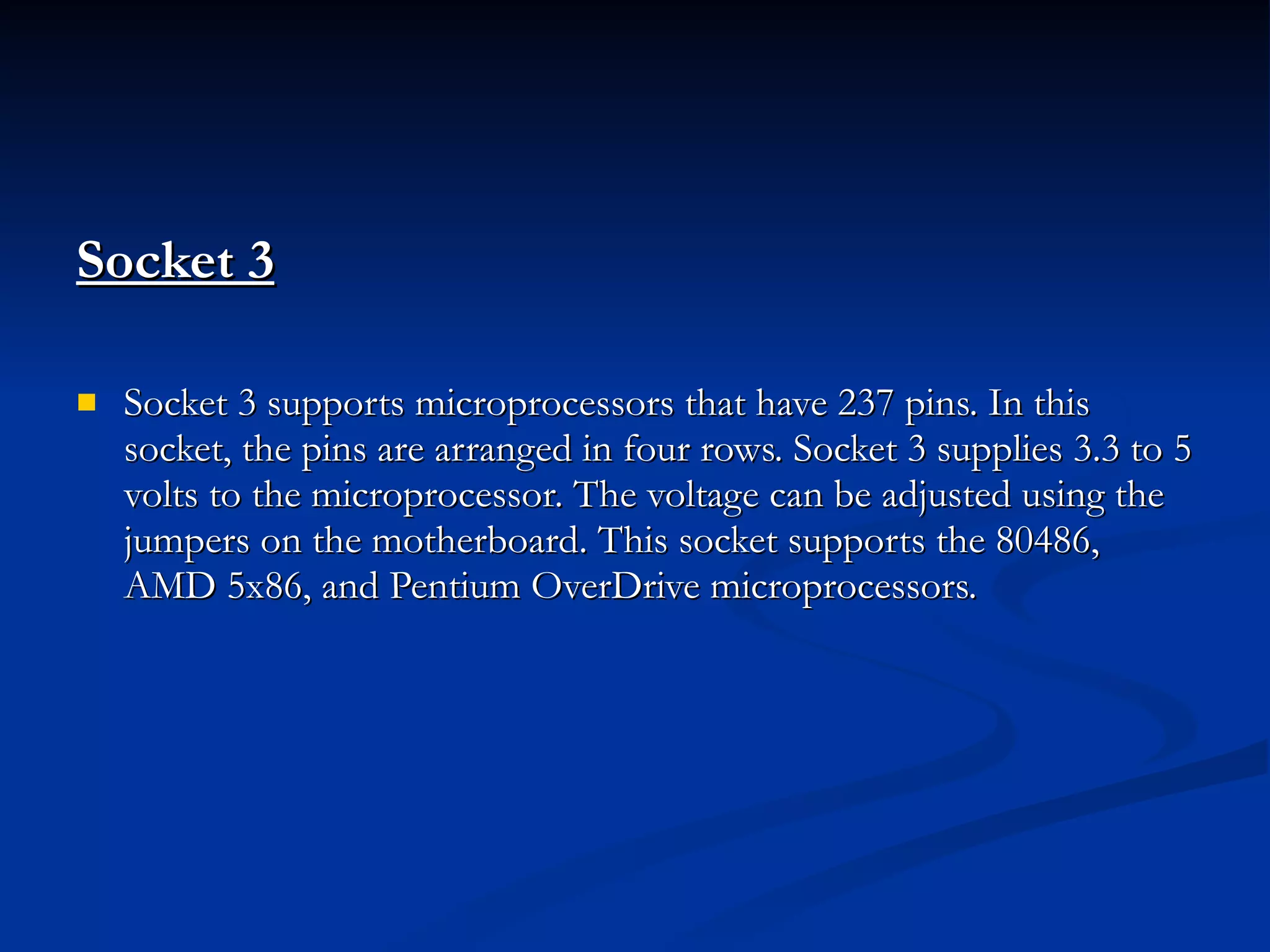 Socket 3 Socket 3 supports microprocessors that have 237 pins. In this socket, the pins are arranged in four rows. Socket 3 supplies 3.3 to 5 volts to the microprocessor. The voltage can be adjusted using the jumpers on the motherboard. This socket supports the 80486, AMD 5x86, and Pentium OverDrive microprocessors. 