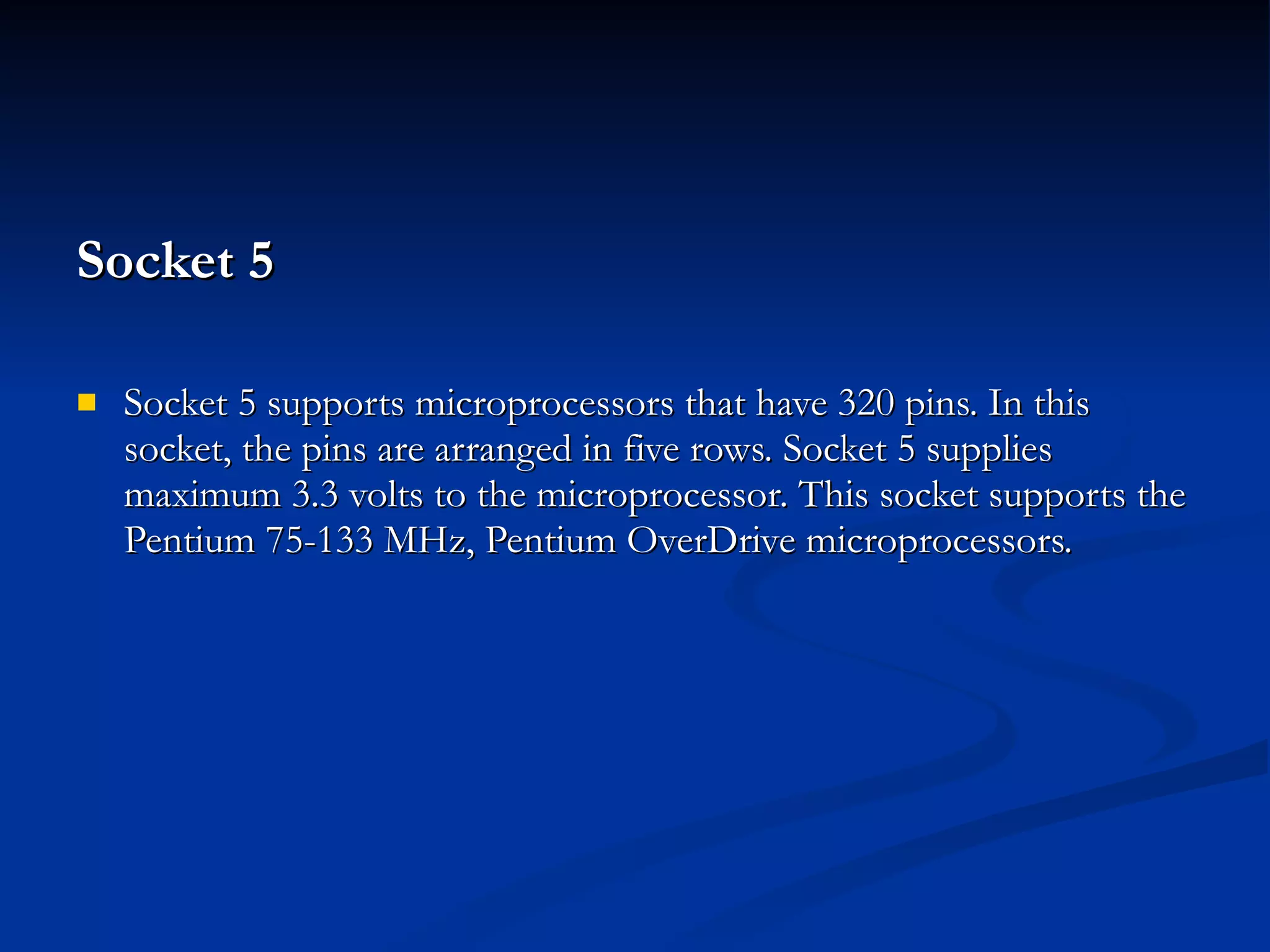 Socket 5  Socket 5 supports microprocessors that have 320 pins. In this socket, the pins are arranged in five rows. Socket 5 supplies maximum 3.3 volts to the microprocessor. This socket supports the Pentium 75-133 MHz, Pentium OverDrive microprocessors. 