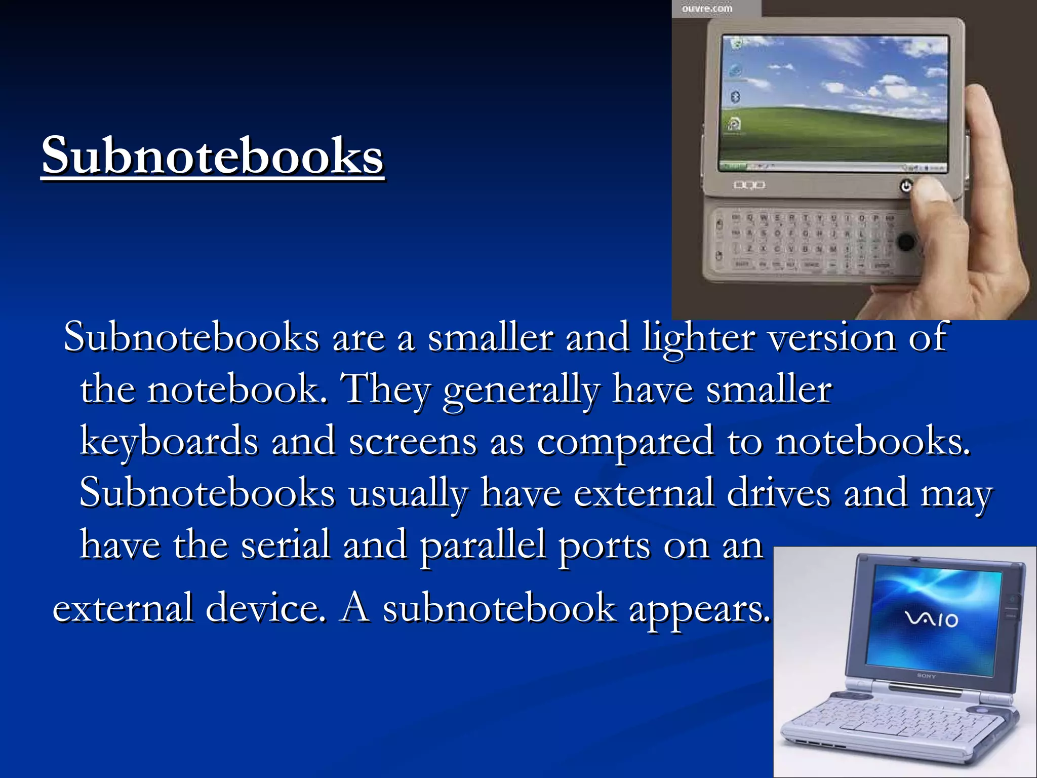 Subnotebooks Subnotebooks are a smaller and lighter version of the notebook. They generally have smaller keyboards and screens as compared to notebooks. Subnotebooks usually have external drives and may have the serial and parallel ports on an external device. A subnotebook appears. 