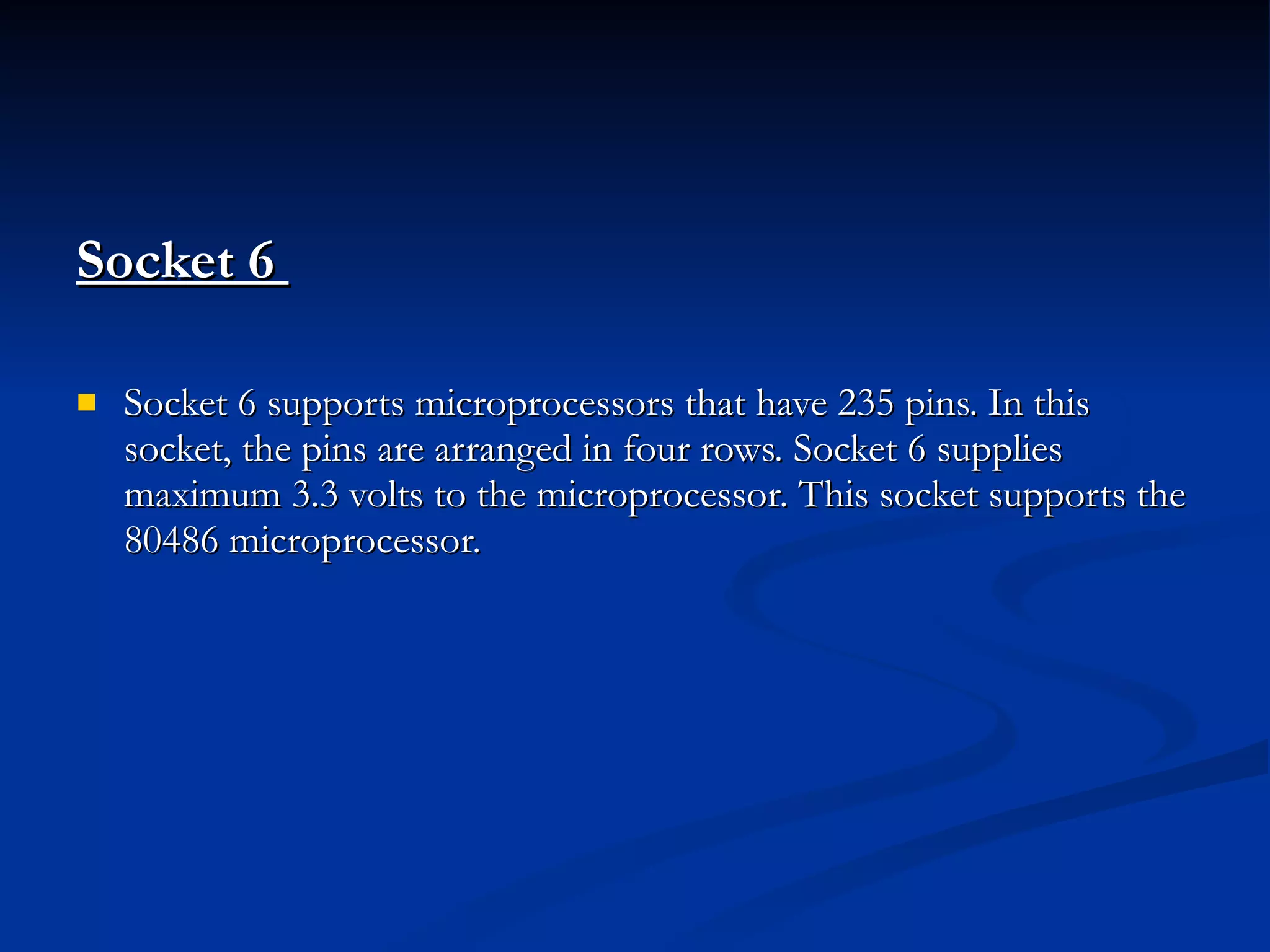 Socket 6  Socket 6 supports microprocessors that have 235 pins. In this socket, the pins are arranged in four rows. Socket 6 supplies maximum 3.3 volts to the microprocessor. This socket supports the 80486 microprocessor. 