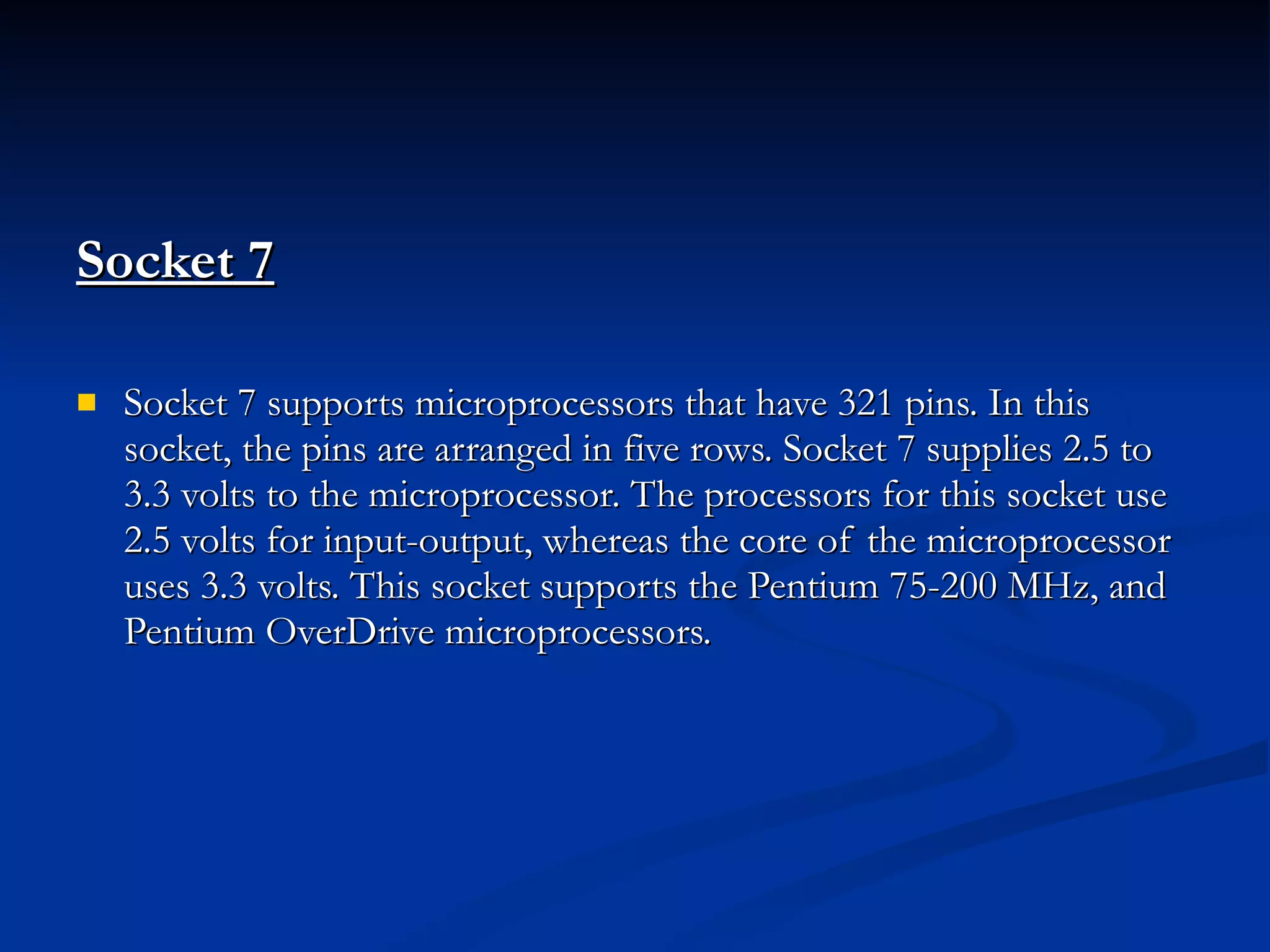 Socket 7   Socket 7 supports microprocessors that have 321 pins. In this socket, the pins are arranged in five rows. Socket 7 supplies 2.5 to 3.3 volts to the microprocessor. The processors for this socket use 2.5 volts for input-output, whereas the core of the microprocessor uses 3.3 volts. This socket supports the Pentium 75-200 MHz, and Pentium OverDrive microprocessors. 