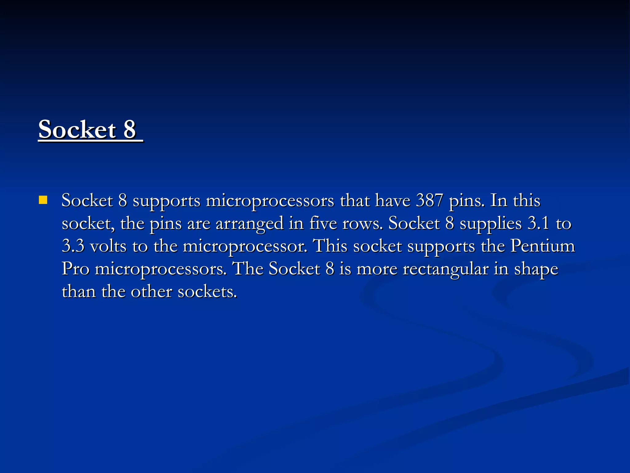 Socket 8  Socket 8 supports microprocessors that have 387 pins. In this socket, the pins are arranged in five rows. Socket 8 supplies 3.1 to 3.3 volts to the microprocessor. This socket supports the Pentium Pro microprocessors. The Socket 8 is more rectangular in shape than the other sockets. 