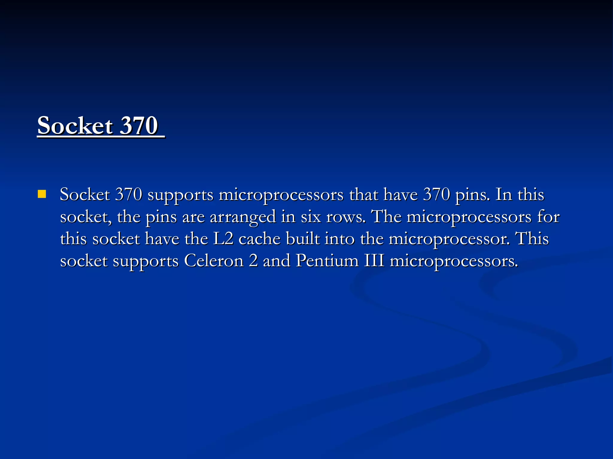 Socket 370  Socket 370 supports microprocessors that have 370 pins. In this socket, the pins are arranged in six rows. The microprocessors for this socket have the L2 cache built into the microprocessor. This socket supports Celeron 2 and Pentium III microprocessors. 