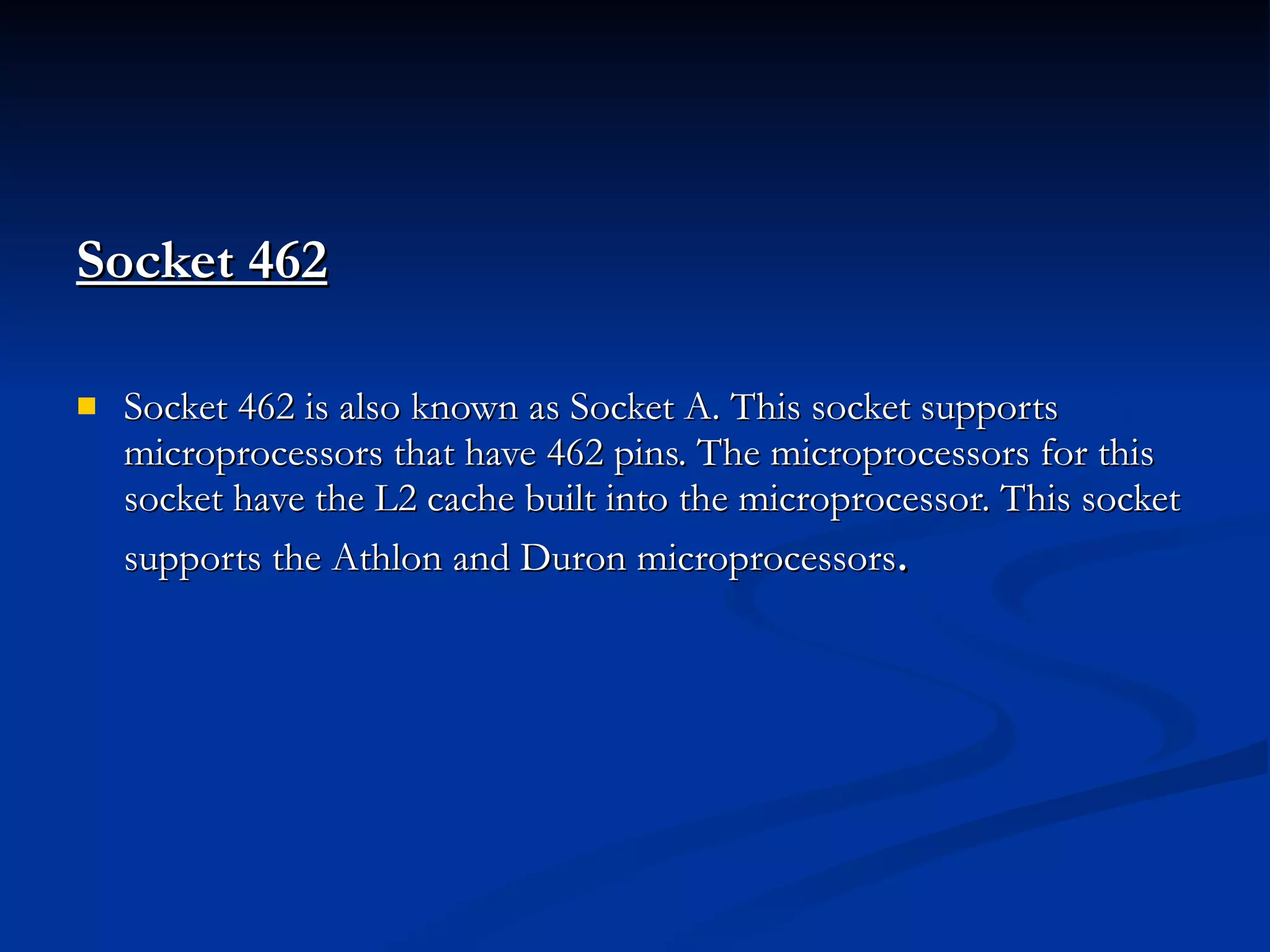 Socket 462   Socket 462 is also known as Socket A. This socket supports microprocessors that have 462 pins. The microprocessors for this socket have the L2 cache built into the microprocessor. This socket supports the Athlon and Duron microprocessors . 