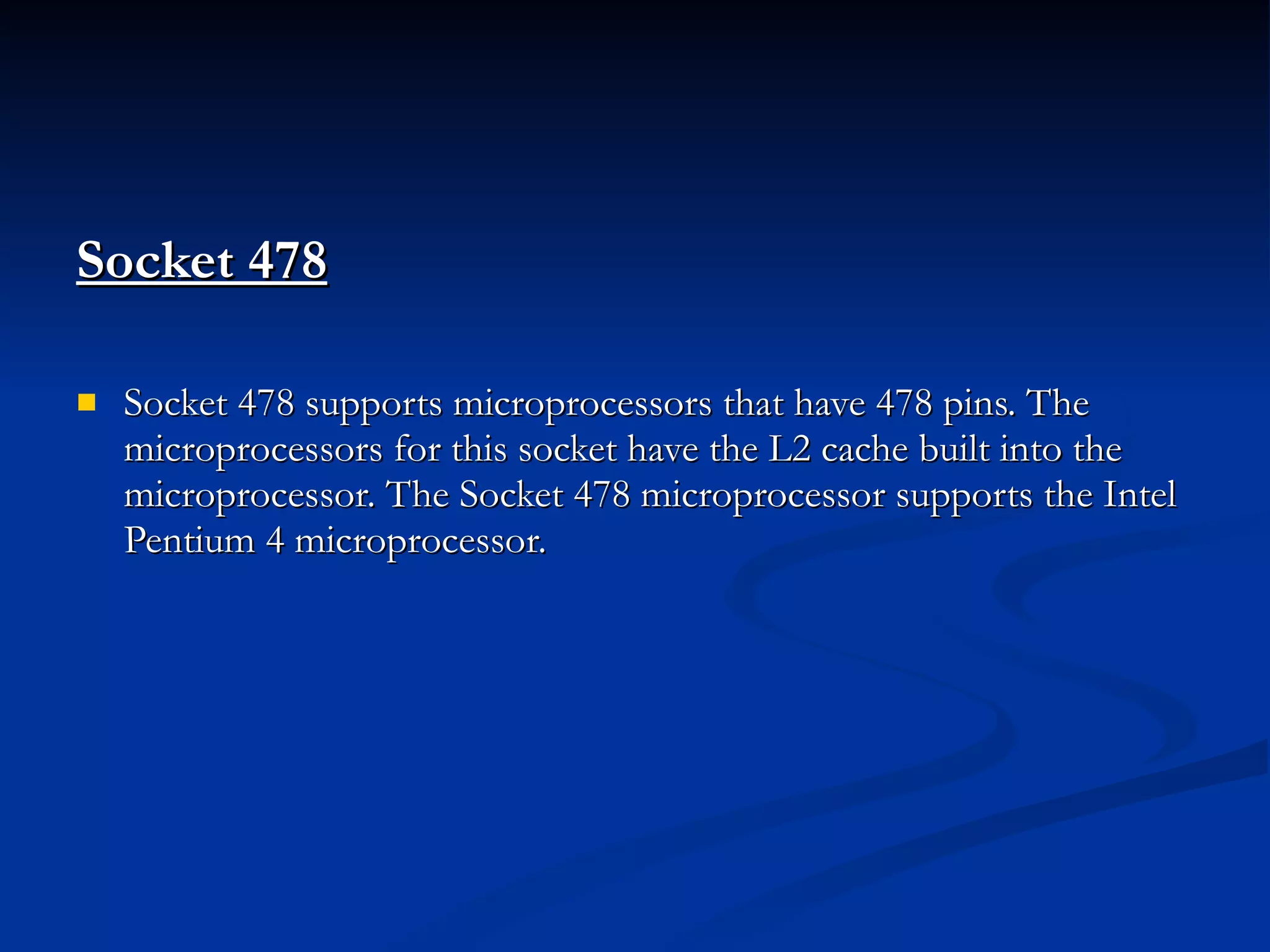 Socket 478   Socket 478 supports microprocessors that have 478 pins. The microprocessors for this socket have the L2 cache built into the microprocessor. The Socket 478 microprocessor supports the Intel Pentium 4 microprocessor. 