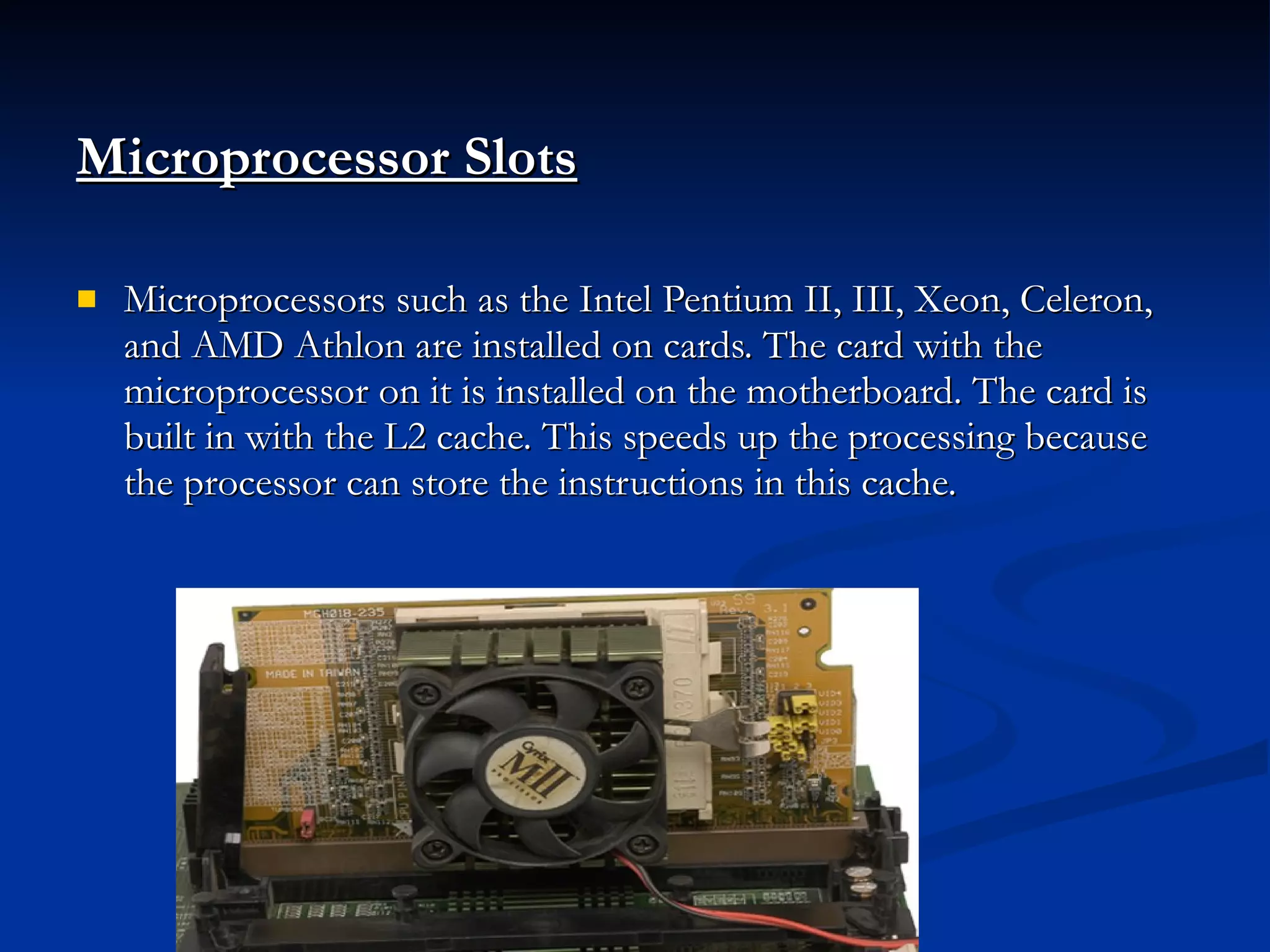 Microprocessor Slots Microprocessors such as the Intel Pentium II, III, Xeon, Celeron, and AMD Athlon are installed on cards. The card with the microprocessor on it is installed on the motherboard. The card is built in with the L2 cache. This speeds up the processing because the processor can store the instructions in this cache. 