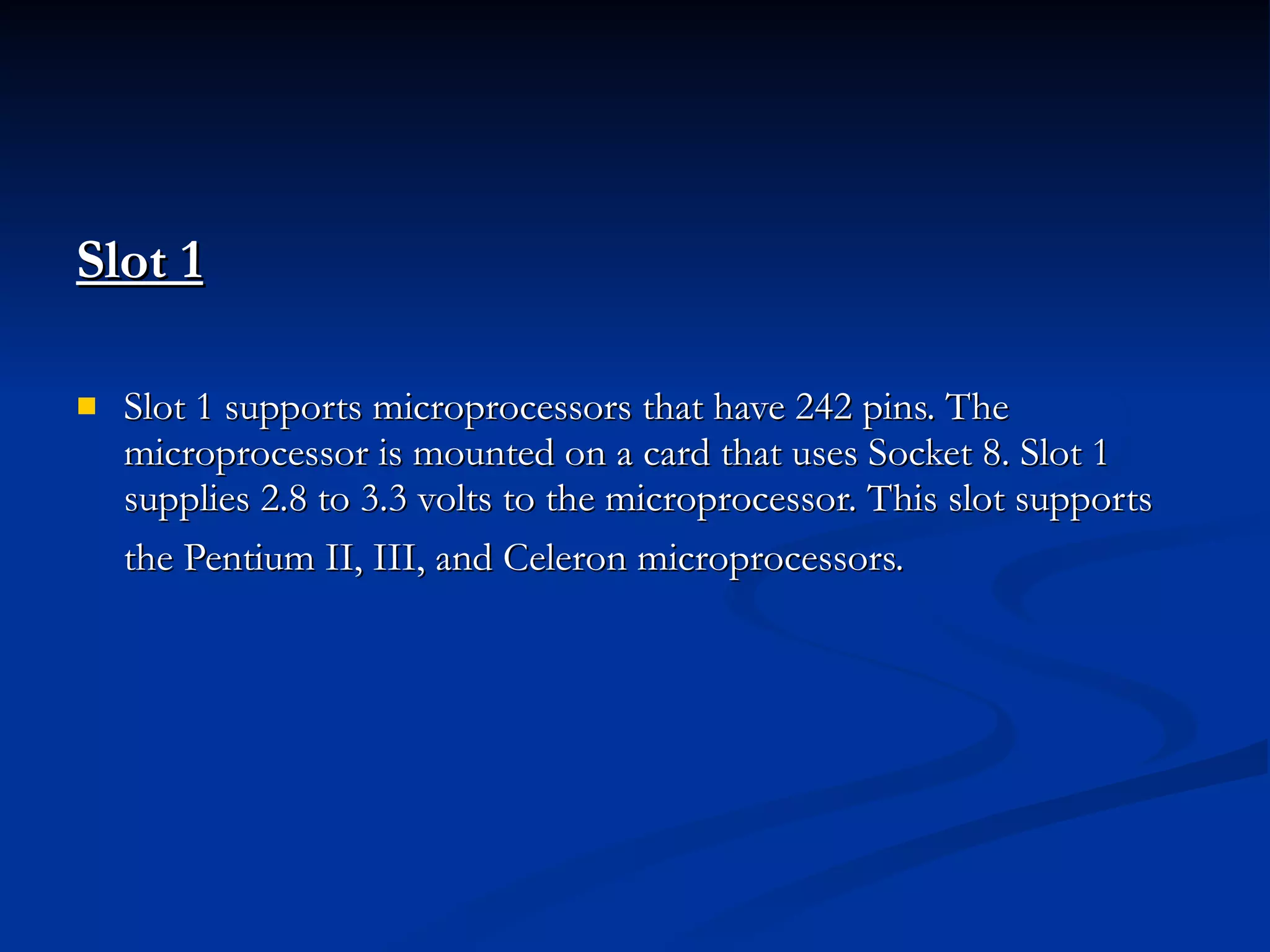 Slot 1   Slot 1 supports microprocessors that have 242 pins. The microprocessor is mounted on a card that uses Socket 8. Slot 1 supplies 2.8 to 3.3 volts to the microprocessor. This slot supports the Pentium II, III, and Celeron microprocessors.   