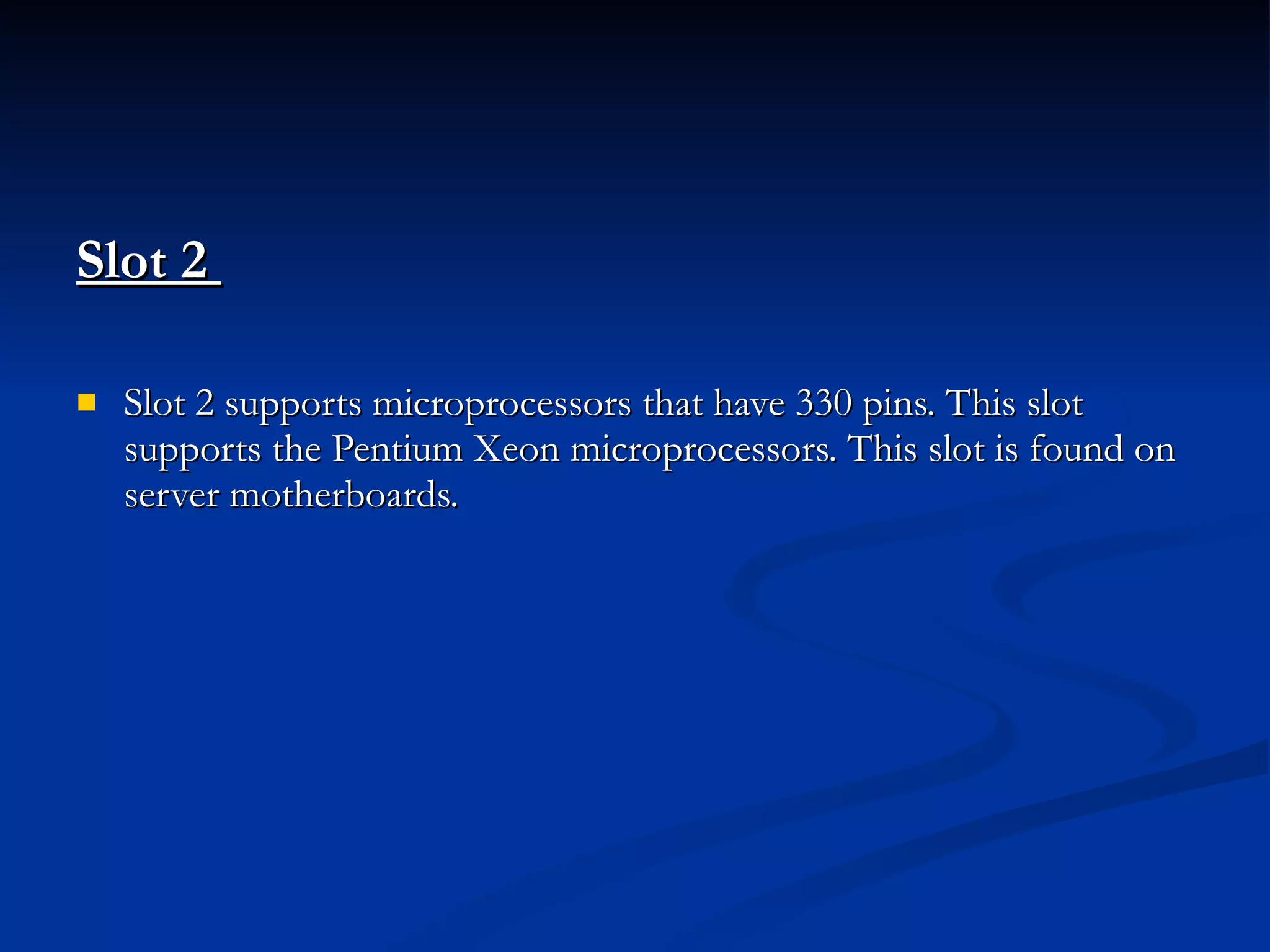 Slot 2  Slot 2 supports microprocessors that have 330 pins. This slot supports the Pentium Xeon microprocessors. This slot is found on server motherboards. 