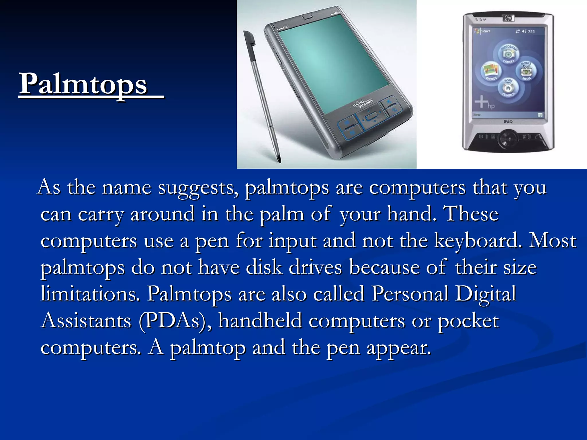 Palmtops   As the name suggests, palmtops are computers that you can carry around in the palm of your hand. These computers use a pen for input and not the keyboard. Most palmtops do not have disk drives because of their size limitations. Palmtops are also called Personal Digital Assistants (PDAs), handheld computers or pocket computers. A palmtop and the pen appear. 
