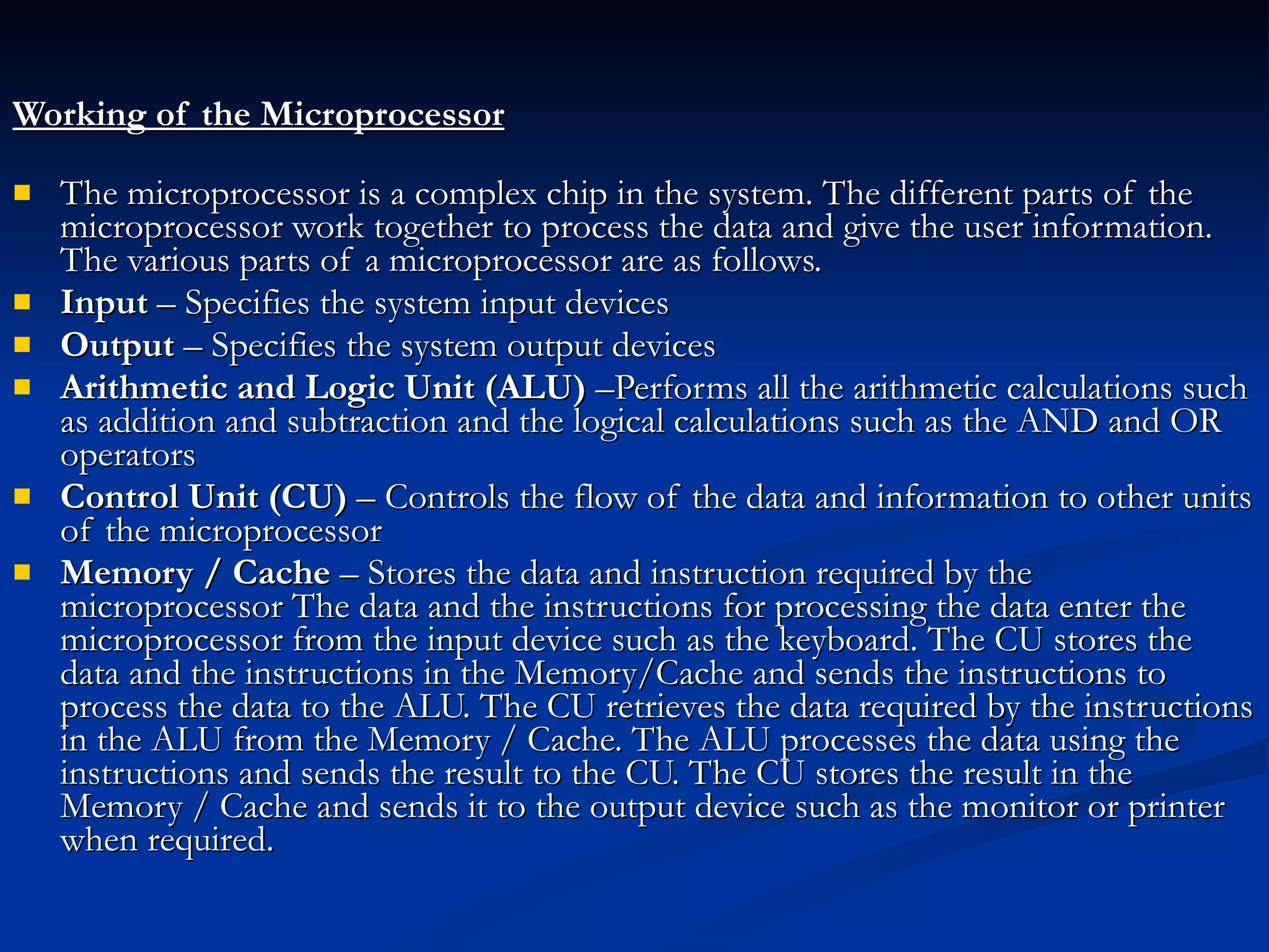 Working of the Microprocessor   The microprocessor is a complex chip in the system. The different parts of the microprocessor work together to process the data and give the user information. The various parts of a microprocessor are as follows.  Input  – Specifies the system input devices  Output  – Specifies the system output devices  Arithmetic and Logic Unit (ALU)  –Performs all the arithmetic calculations such as addition and subtraction and the logical calculations such as the AND and OR operators  Control Unit (CU)  – Controls the flow of the data and information to other units of the microprocessor  Memory / Cache  – Stores the data and instruction required by the microprocessor The data and the instructions for processing the data enter the microprocessor from the input device such as the keyboard. The CU stores the data and the instructions in the Memory/Cache and sends the instructions to process the data to the ALU. The CU retrieves the data required by the instructions in the ALU from the Memory / Cache. The ALU processes the data using the instructions and sends the result to the CU. The CU stores the result in the Memory / Cache and sends it to the output device such as the monitor or printer when required. 