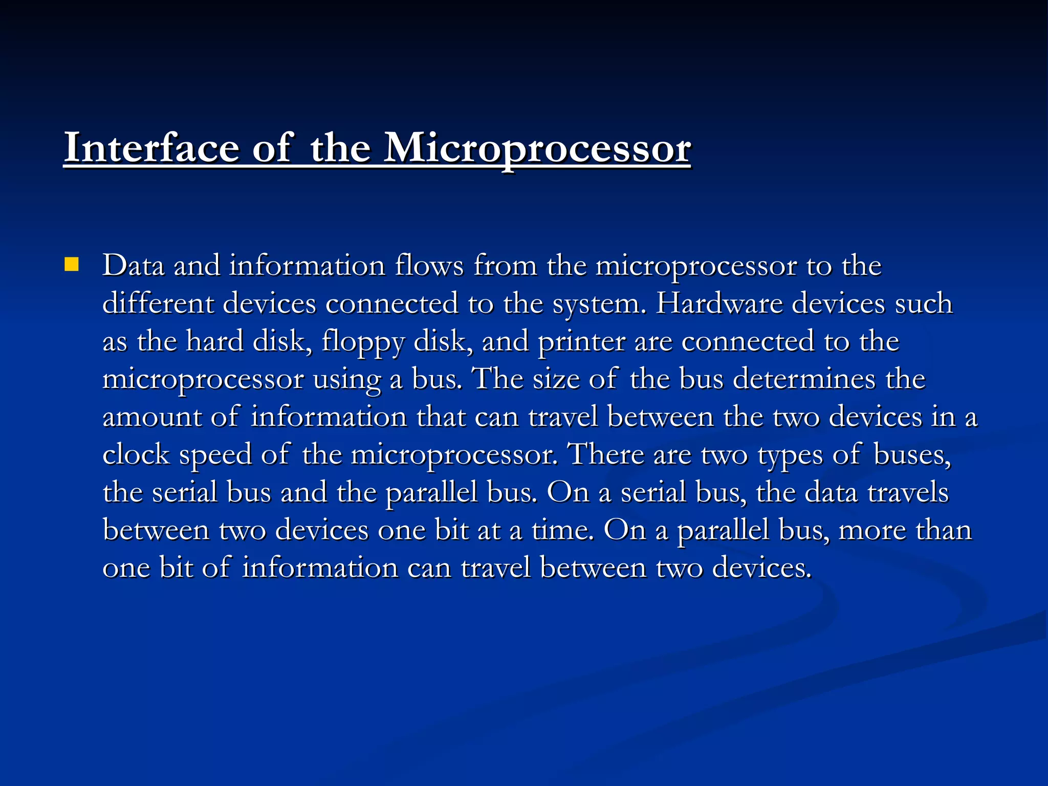 Interface of the Microprocessor   Data and information flows from the microprocessor to the different devices connected to the system. Hardware devices such as the hard disk, floppy disk, and printer are connected to the microprocessor using a bus. The size of the bus determines the amount of information that can travel between the two devices in a clock speed of the microprocessor. There are two types of buses, the serial bus and the parallel bus. On a serial bus, the data travels between two devices one bit at a time. On a parallel bus, more than one bit of information can travel between two devices. 
