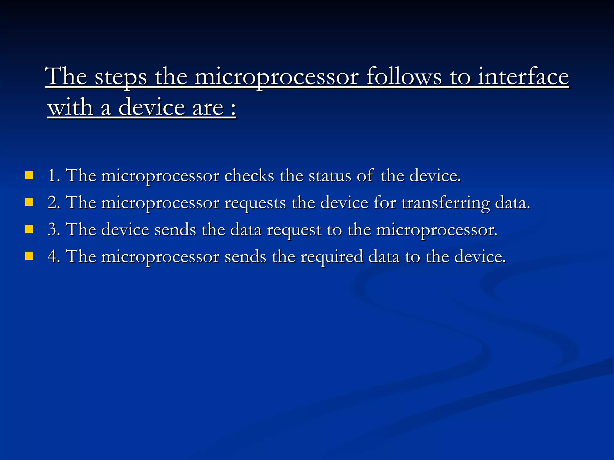 The steps the microprocessor follows to interface with a device are :   1. The microprocessor checks the status of the device.  2. The microprocessor requests the device for transferring data.  3. The device sends the data request to the microprocessor.  4. The microprocessor sends the required data to the device. 