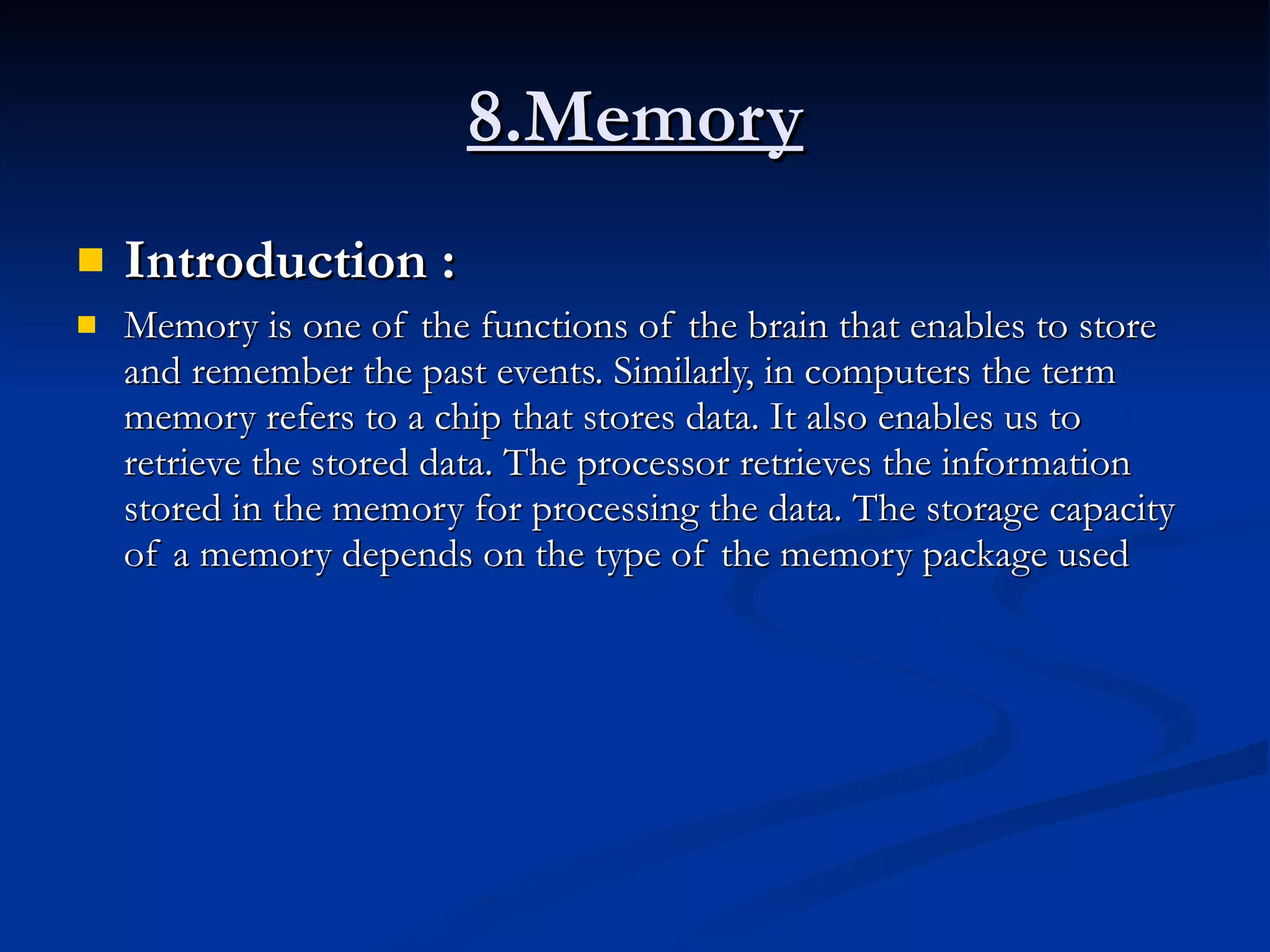 8.Memory Introduction :  Memory is one of the functions of the brain that enables to store and remember the past events. Similarly, in computers the term memory refers to a chip that stores data. It also enables us to retrieve the stored data. The processor retrieves the information stored in the memory for processing the data. The storage capacity of a memory depends on the type of the memory package used 