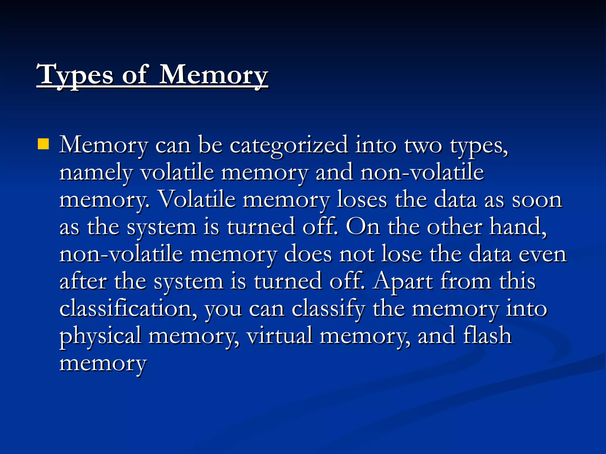 Types of Memory   Memory can be categorized into two types, namely volatile memory and non-volatile memory. Volatile memory loses the data as soon as the system is turned off. On the other hand, non-volatile memory does not lose the data even after the system is turned off. Apart from this classification, you can classify the memory into physical memory, virtual memory, and flash memory 