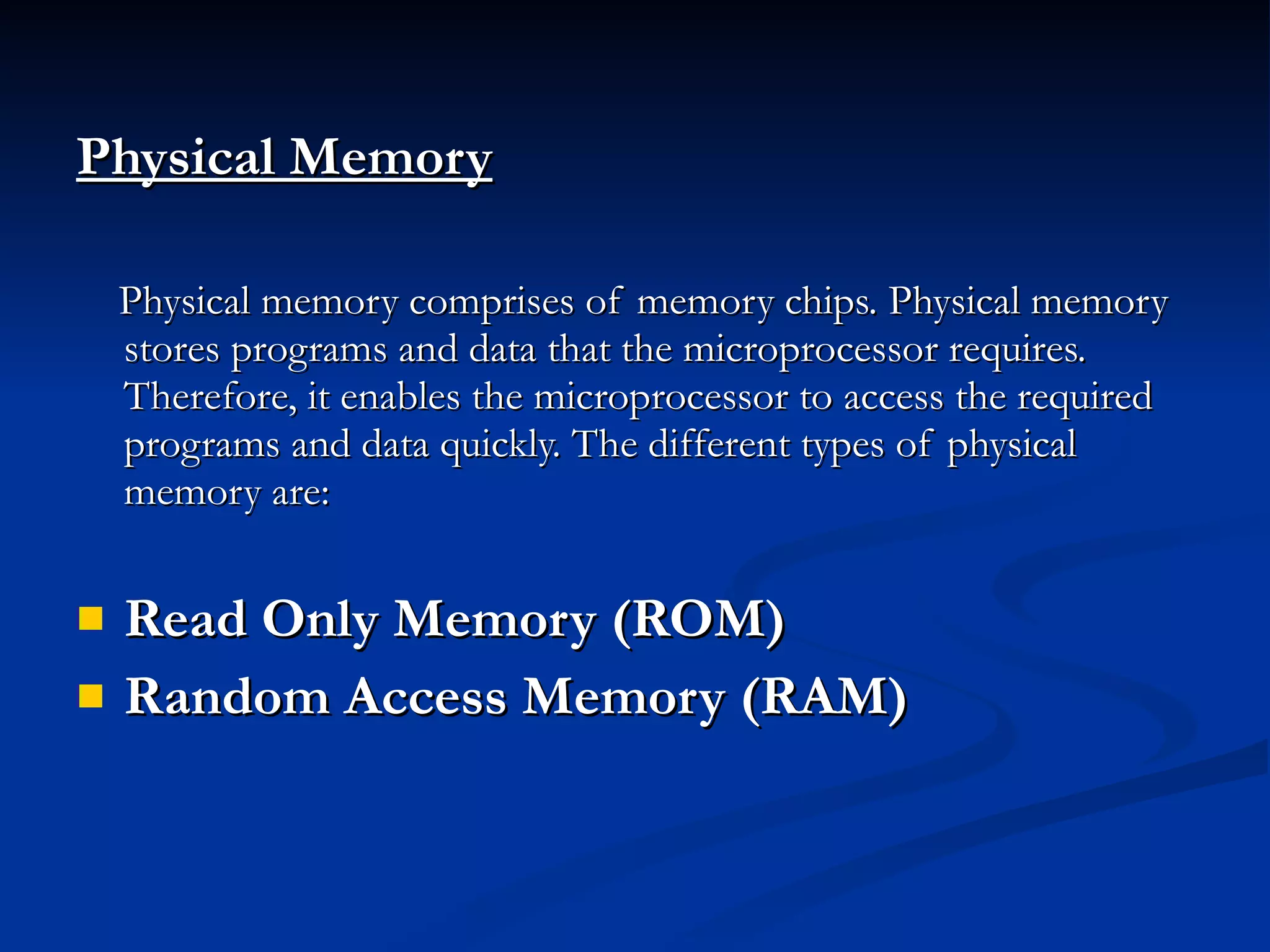 Physical Memory   Physical memory comprises of memory chips. Physical memory stores programs and data that the microprocessor requires. Therefore, it enables the microprocessor to access the required programs and data quickly. The different types of physical memory are: Read Only Memory (ROM) Random Access Memory (RAM)  