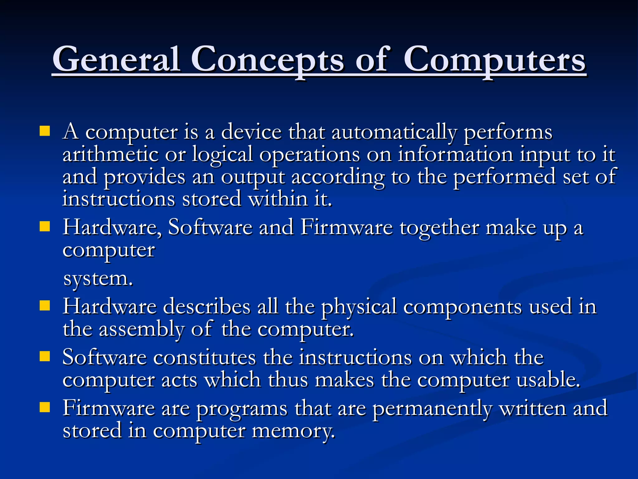 General Concepts of Computers A computer is a device that automatically performs arithmetic or logical operations on information input to it and provides an output according to the performed set of instructions stored within it. Hardware, Software and Firmware together make up a computer system. Hardware describes all the physical components used in the assembly of the computer. Software constitutes the instructions on which the computer acts which thus makes the computer usable. Firmware are programs that are permanently written and stored in computer memory. 