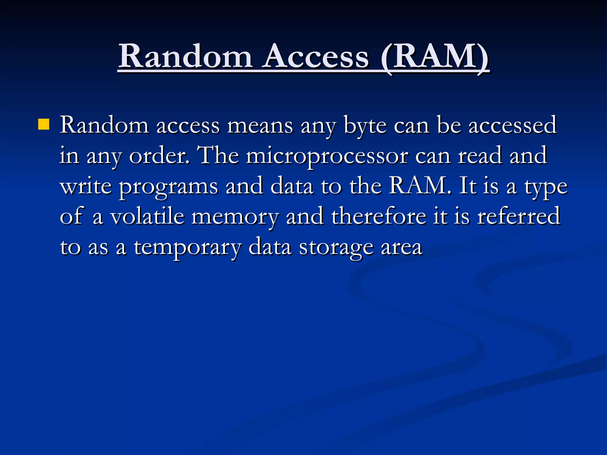 Random Access (RAM) Random access means any byte can be accessed in any order. The microprocessor can read and write programs and data to the RAM. It is a type of a volatile memory and therefore it is referred to as a temporary data storage area  
