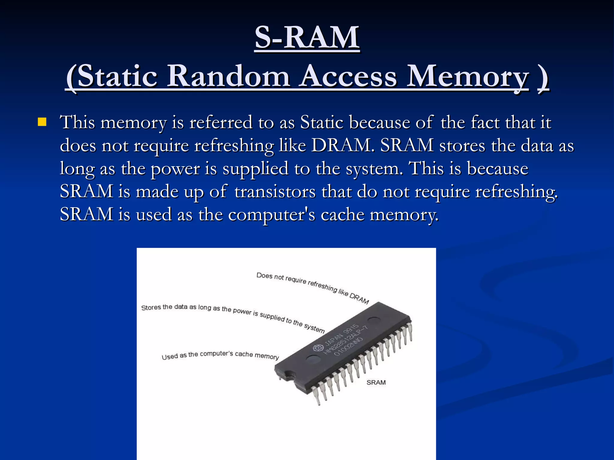 S-RAM (Static Random Access Memory   ) This memory is referred to as Static because of the fact that it does not require refreshing like DRAM. SRAM stores the data as long as the power is supplied to the system. This is because SRAM is made up of transistors that do not require refreshing. SRAM is used as the computer's cache memory. 