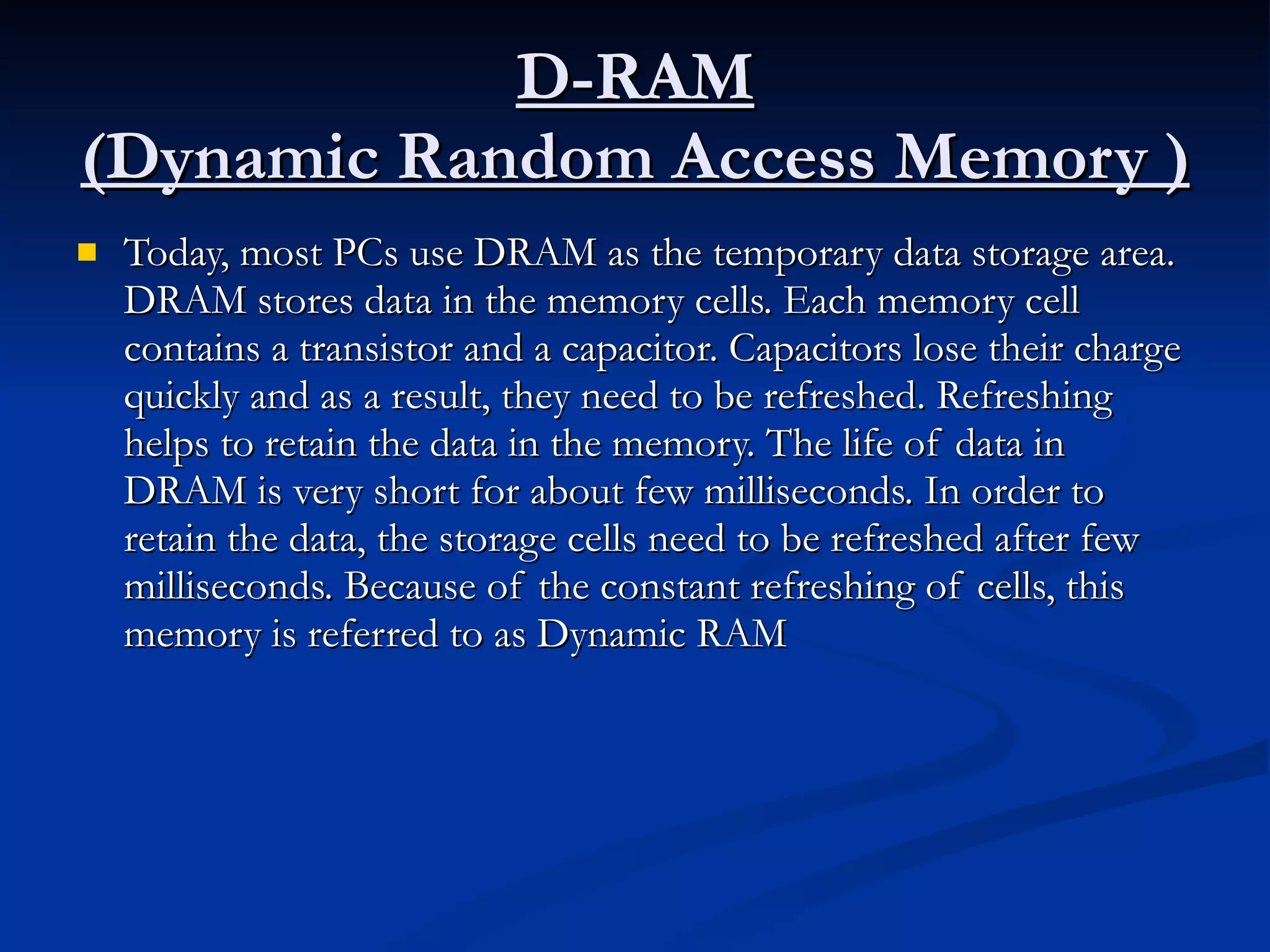 D-RAM (Dynamic Random Access Memory ) Today, most PCs use DRAM as the temporary data storage area. DRAM stores data in the memory cells. Each memory cell contains a transistor and a capacitor. Capacitors lose their charge quickly and as a result, they need to be refreshed. Refreshing helps to retain the data in the memory. The life of data in DRAM is very short for about few milliseconds. In order to retain the data, the storage cells need to be refreshed after few milliseconds. Because of the constant refreshing of cells, this memory is referred to as Dynamic RAM  