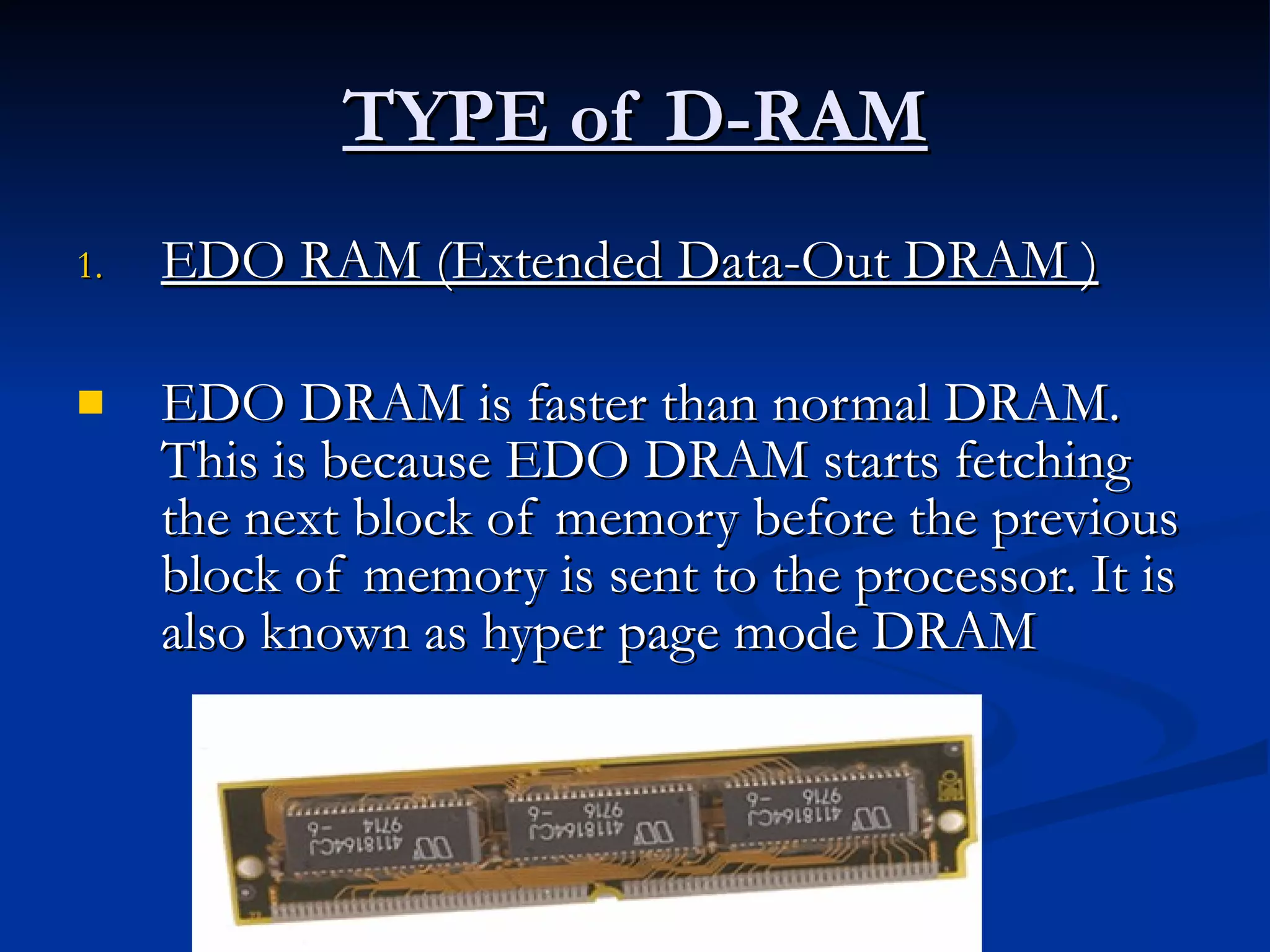 TYPE of D-RAM EDO RAM (Extended Data-Out DRAM ) EDO DRAM is faster than normal DRAM. This is because EDO DRAM starts fetching the next block of memory before the previous block of memory is sent to the processor. It is also known as hyper page mode DRAM  