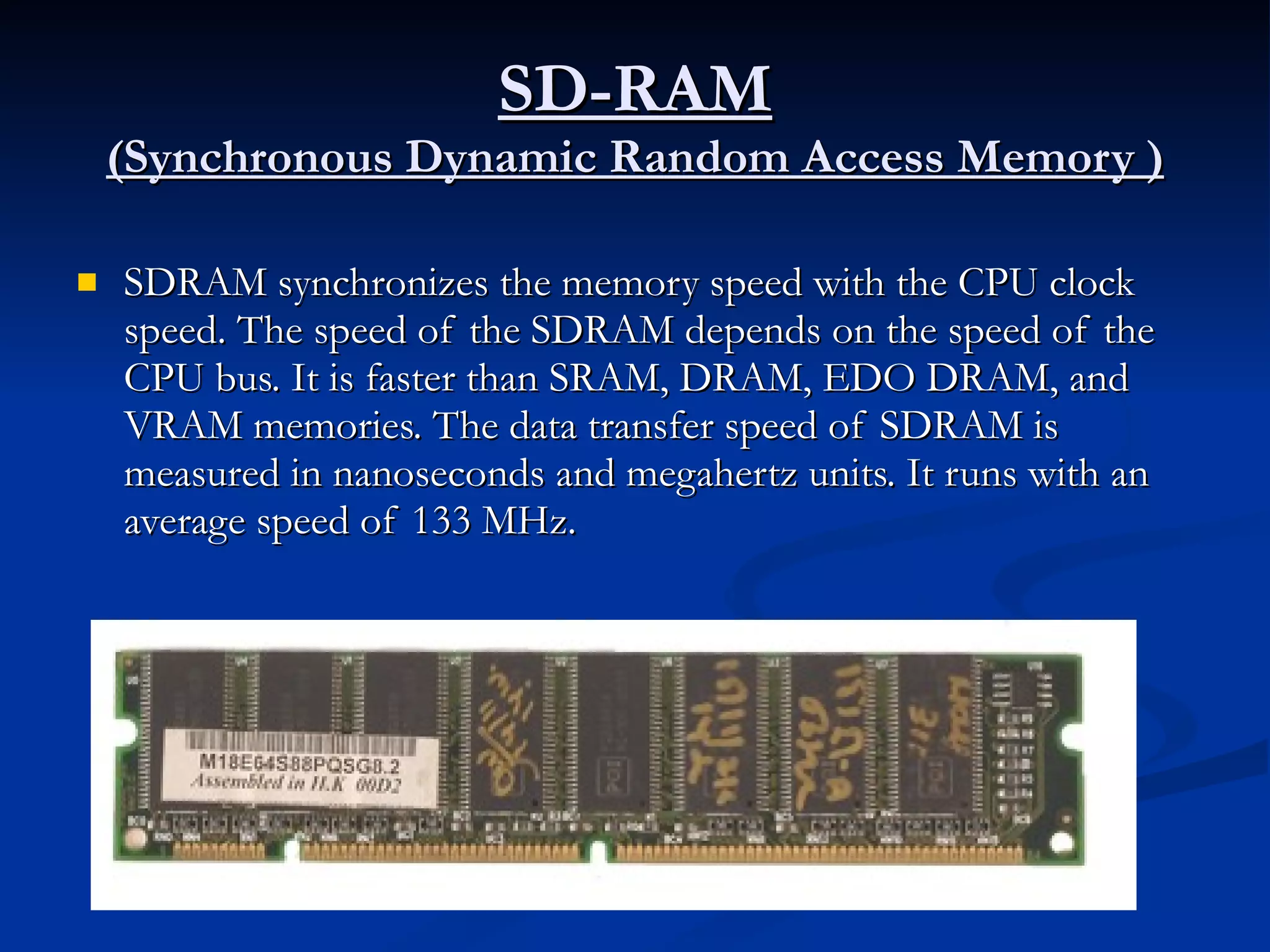 SD-RAM (Synchronous Dynamic Random Access Memory ) SDRAM synchronizes the memory speed with the CPU clock speed. The speed of the SDRAM depends on the speed of the CPU bus. It is faster than SRAM, DRAM, EDO DRAM, and VRAM memories. The data transfer speed of SDRAM is measured in nanoseconds and megahertz units. It runs with an average speed of 133 MHz. 
