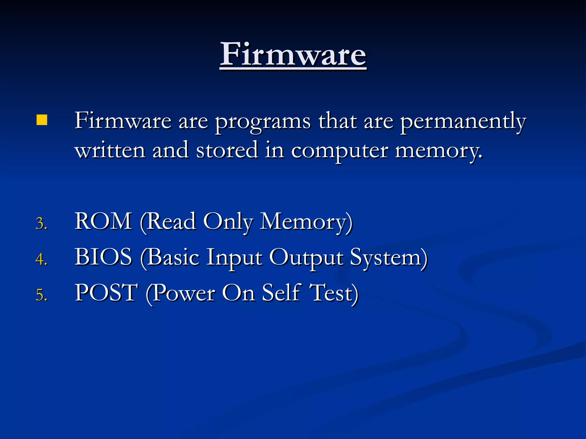 Firmware Firmware are programs that are permanently written and stored in computer memory. ROM (Read Only Memory) BIOS (Basic Input Output System) POST (Power On Self Test) 
