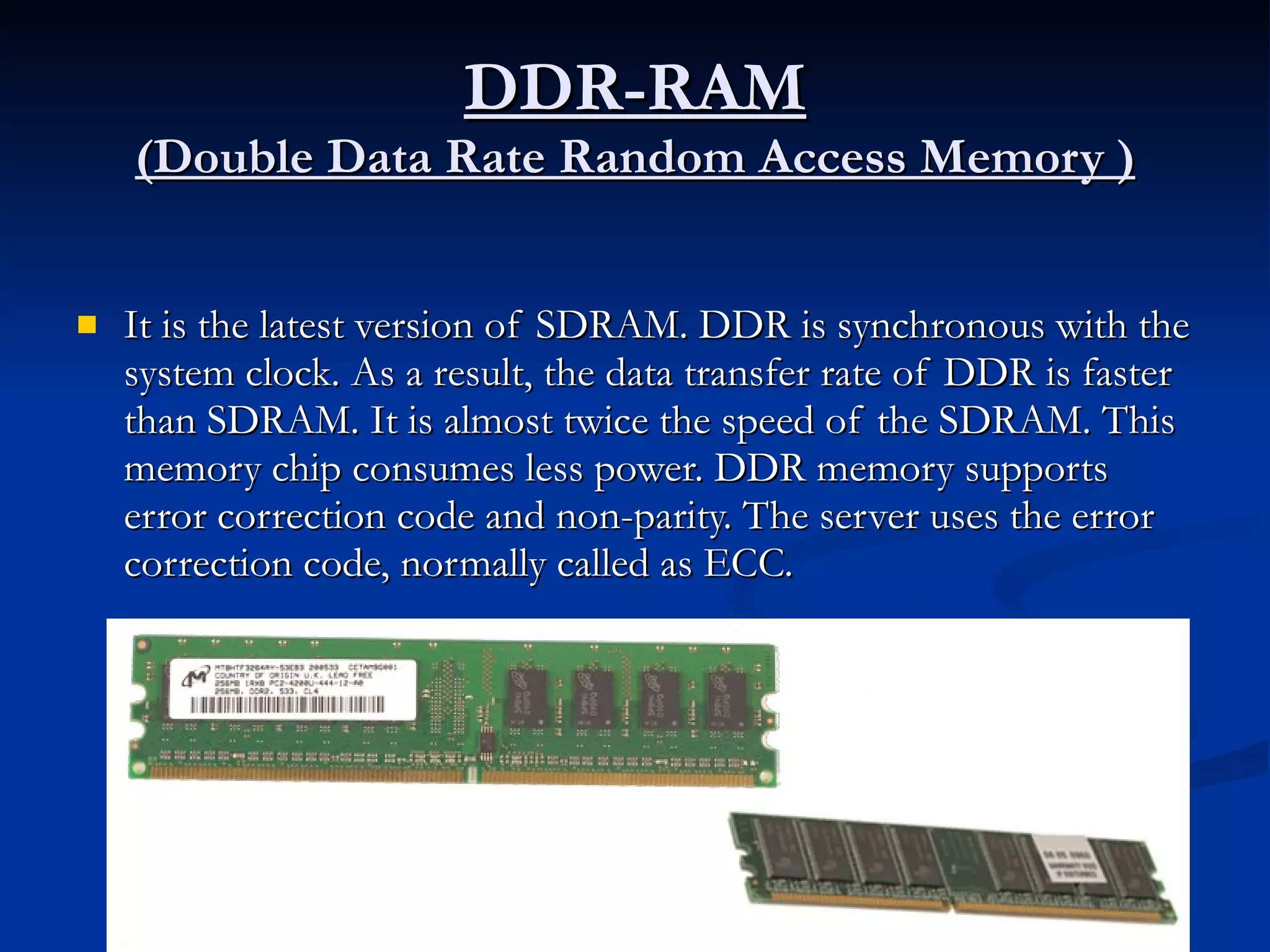 DDR-RAM (Double Data Rate Random Access Memory ) It is the latest version of SDRAM. DDR is synchronous with the system clock. As a result, the data transfer rate of DDR is faster than SDRAM. It is almost twice the speed of the SDRAM. This memory chip consumes less power. DDR memory supports error correction code and non-parity. The server uses the error correction code, normally called as ECC. 