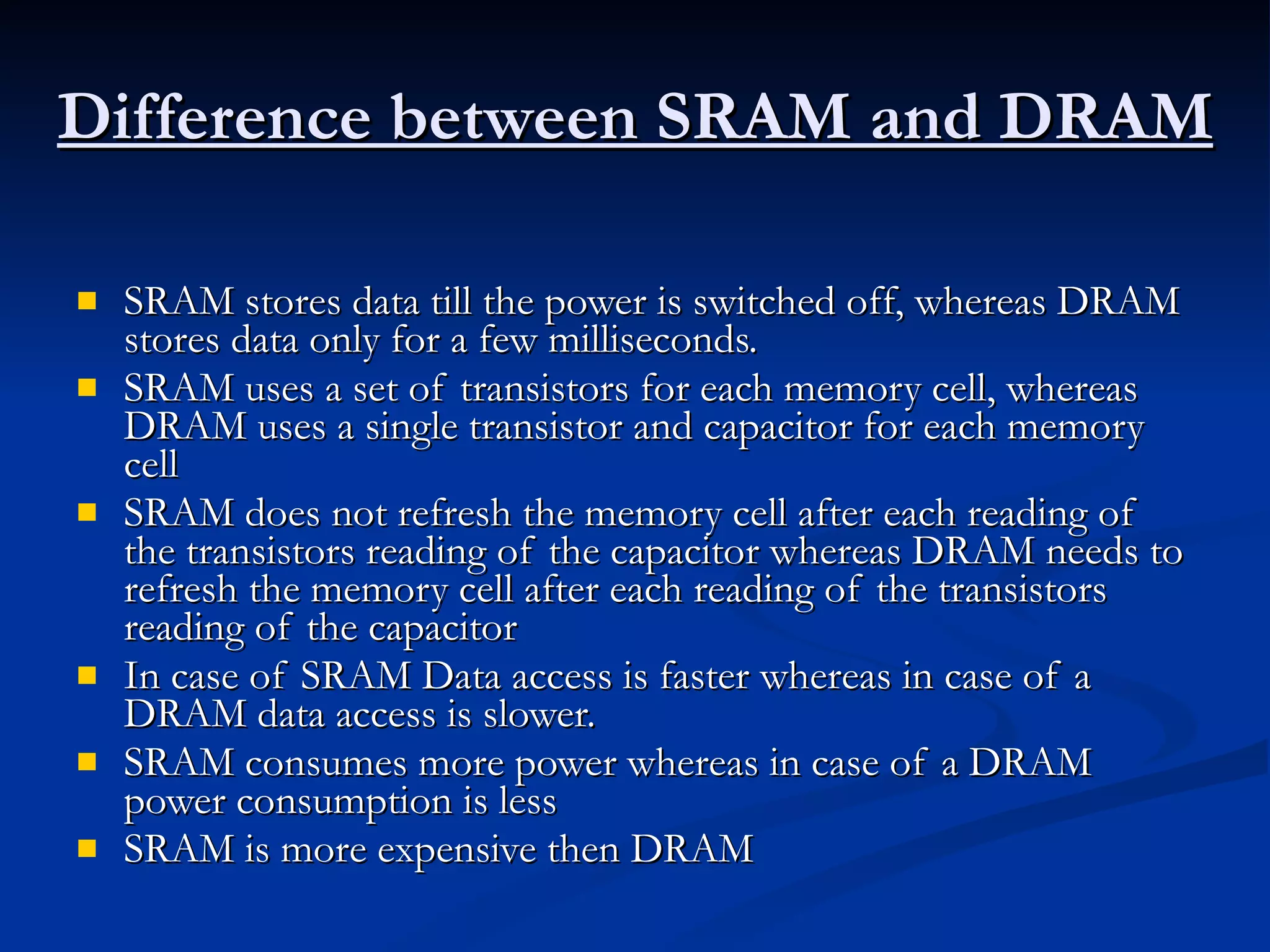 Difference between SRAM and DRAM SRAM stores data till the power is switched off, whereas DRAM stores data only for a few milliseconds.  SRAM uses a set of transistors for each memory cell, whereas DRAM uses a single transistor and capacitor for each memory cell  SRAM does not refresh the memory cell after each reading of the transistors reading of the capacitor whereas DRAM needs to refresh the memory cell after each reading of the transistors reading of the capacitor  In case of SRAM Data access is faster whereas in case of a DRAM data access is slower.  SRAM consumes more power whereas in case of a DRAM power consumption is less  SRAM is more expensive then DRAM 
