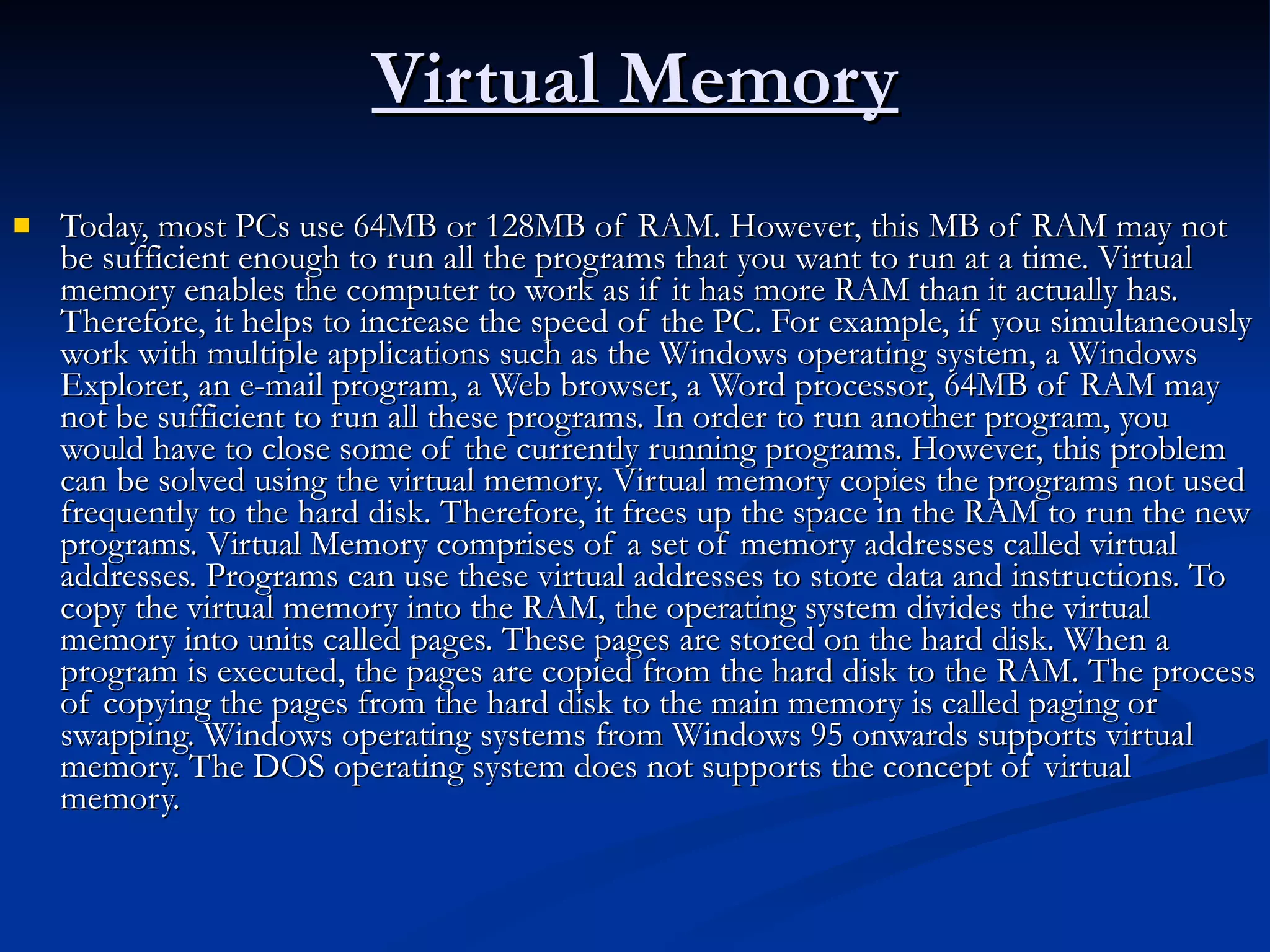 Virtual Memory Today, most PCs use 64MB or 128MB of RAM. However, this MB of RAM may not be sufficient enough to run all the programs that you want to run at a time. Virtual memory enables the computer to work as if it has more RAM than it actually has. Therefore, it helps to increase the speed of the PC. For example, if you simultaneously work with multiple applications such as the Windows operating system, a Windows Explorer, an e-mail program, a Web browser, a Word processor, 64MB of RAM may not be sufficient to run all these programs. In order to run another program, you would have to close some of the currently running programs. However, this problem can be solved using the virtual memory. Virtual memory copies the programs not used frequently to the hard disk. Therefore, it frees up the space in the RAM to run the new programs. Virtual Memory comprises of a set of memory addresses called virtual addresses. Programs can use these virtual addresses to store data and instructions. To copy the virtual memory into the RAM, the operating system divides the virtual memory into units called pages. These pages are stored on the hard disk. When a program is executed, the pages are copied from the hard disk to the RAM. The process of copying the pages from the hard disk to the main memory is called paging or swapping. Windows operating systems from Windows 95 onwards supports virtual memory. The DOS operating system does not supports the concept of virtual memory.  