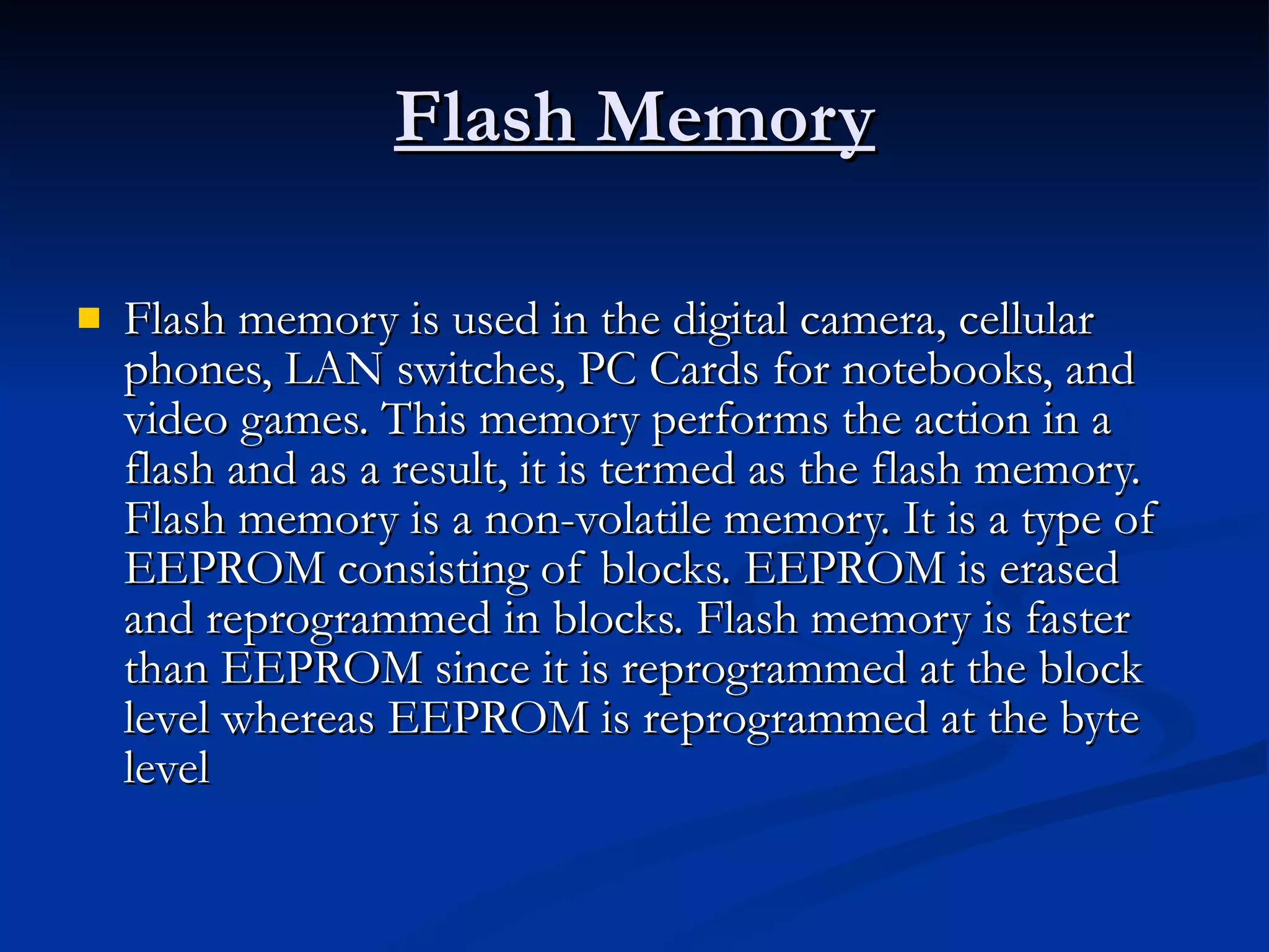 Flash Memory Flash memory is used in the digital camera, cellular phones, LAN switches, PC Cards for notebooks, and video games. This memory performs the action in a flash and as a result, it is termed as the flash memory. Flash memory is a non-volatile memory. It is a type of EEPROM consisting of blocks. EEPROM is erased and reprogrammed in blocks. Flash memory is faster than EEPROM since it is reprogrammed at the block level whereas EEPROM is reprogrammed at the byte level 