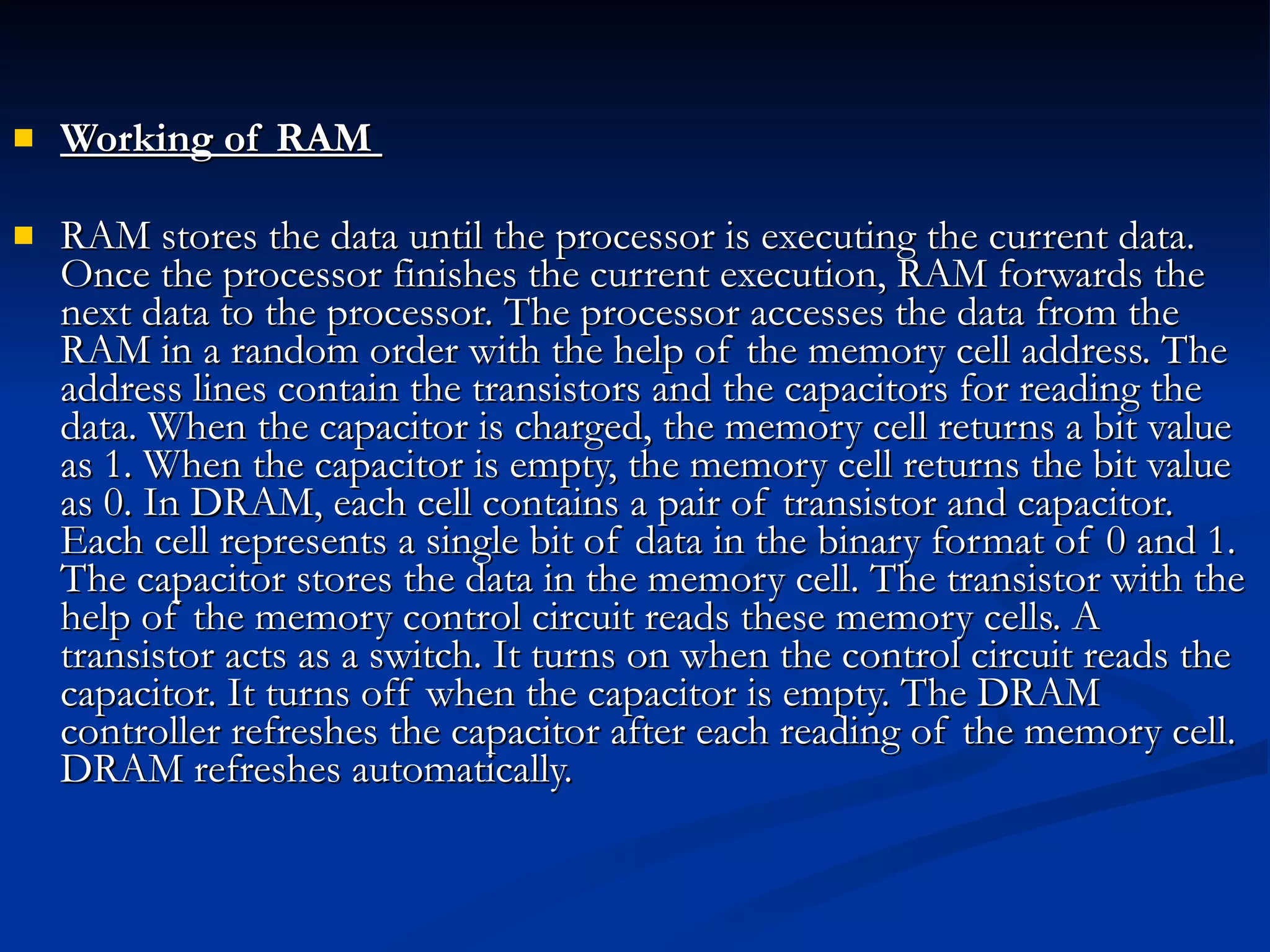 Working of RAM  RAM stores the data until the processor is executing the current data. Once the processor finishes the current execution, RAM forwards the next data to the processor. The processor accesses the data from the RAM in a random order with the help of the memory cell address. The address lines contain the transistors and the capacitors for reading the data. When the capacitor is charged, the memory cell returns a bit value as 1. When the capacitor is empty, the memory cell returns the bit value as 0. In DRAM, each cell contains a pair of transistor and capacitor. Each cell represents a single bit of data in the binary format of 0 and 1. The capacitor stores the data in the memory cell. The transistor with the help of the memory control circuit reads these memory cells. A transistor acts as a switch. It turns on when the control circuit reads the capacitor. It turns off when the capacitor is empty. The DRAM controller refreshes the capacitor after each reading of the memory cell. DRAM refreshes automatically. 