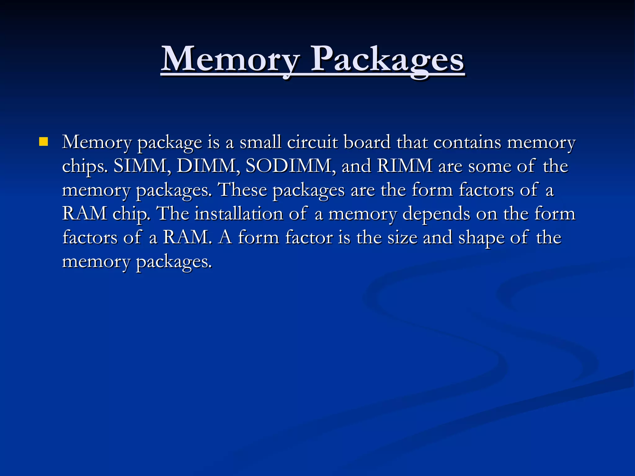 Memory Packages   Memory package is a small circuit board that contains memory chips. SIMM, DIMM, SODIMM, and RIMM are some of the memory packages. These packages are the form factors of a RAM chip. The installation of a memory depends on the form factors of a RAM. A form factor is the size and shape of the memory packages.  