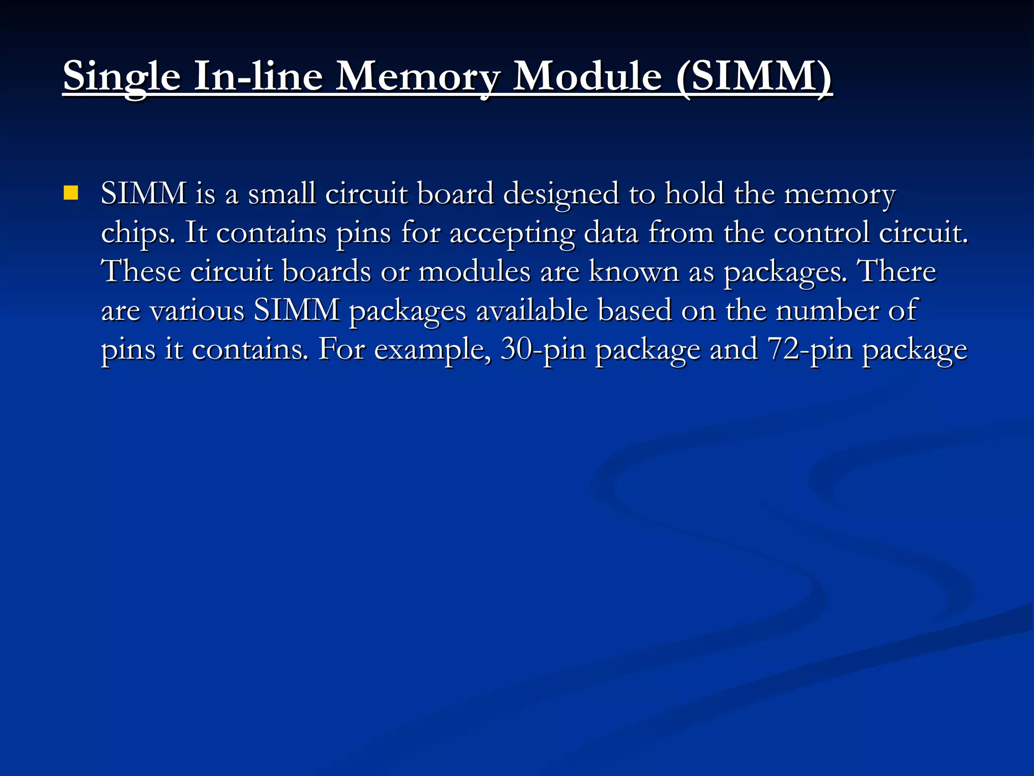 Single In-line Memory Module (SIMM)   SIMM is a small circuit board designed to hold the memory chips. It contains pins for accepting data from the control circuit. These circuit boards or modules are known as packages. There are various SIMM packages available based on the number of pins it contains. For example, 30-pin package and 72-pin package 