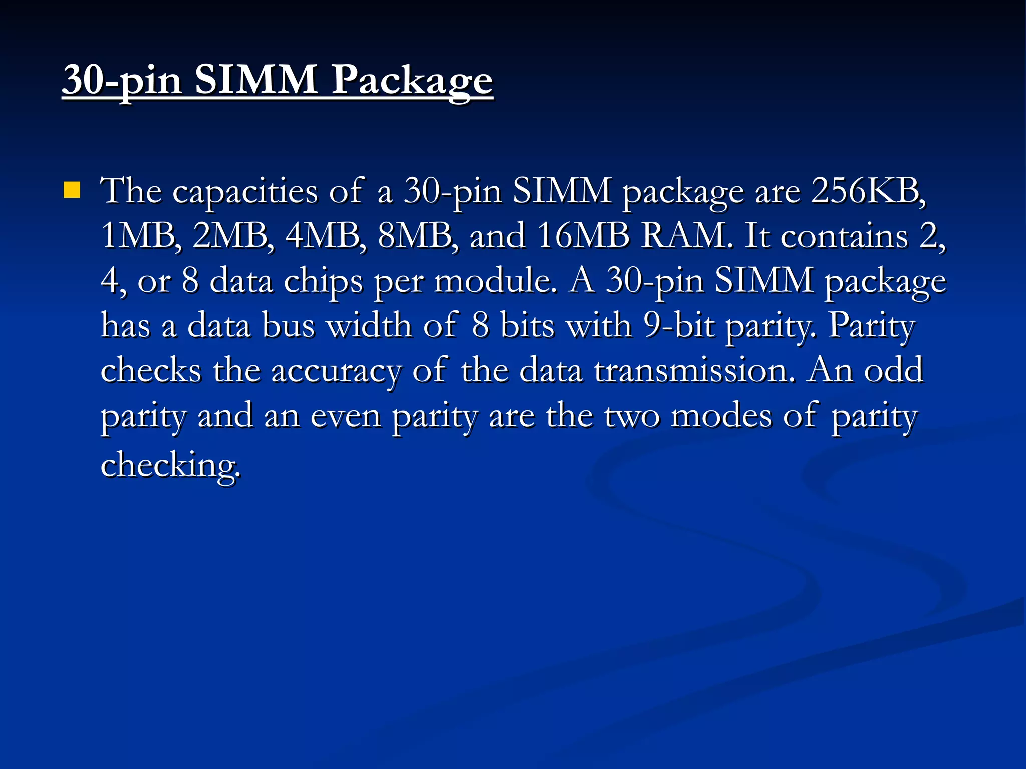 30-pin SIMM Package The capacities of a 30-pin SIMM package are 256KB, 1MB, 2MB, 4MB, 8MB, and 16MB RAM. It contains 2, 4, or 8 data chips per module. A 30-pin SIMM package has a data bus width of 8 bits with 9-bit parity. Parity checks the accuracy of the data transmission. An odd parity and an even parity are the two modes of parity checking.   