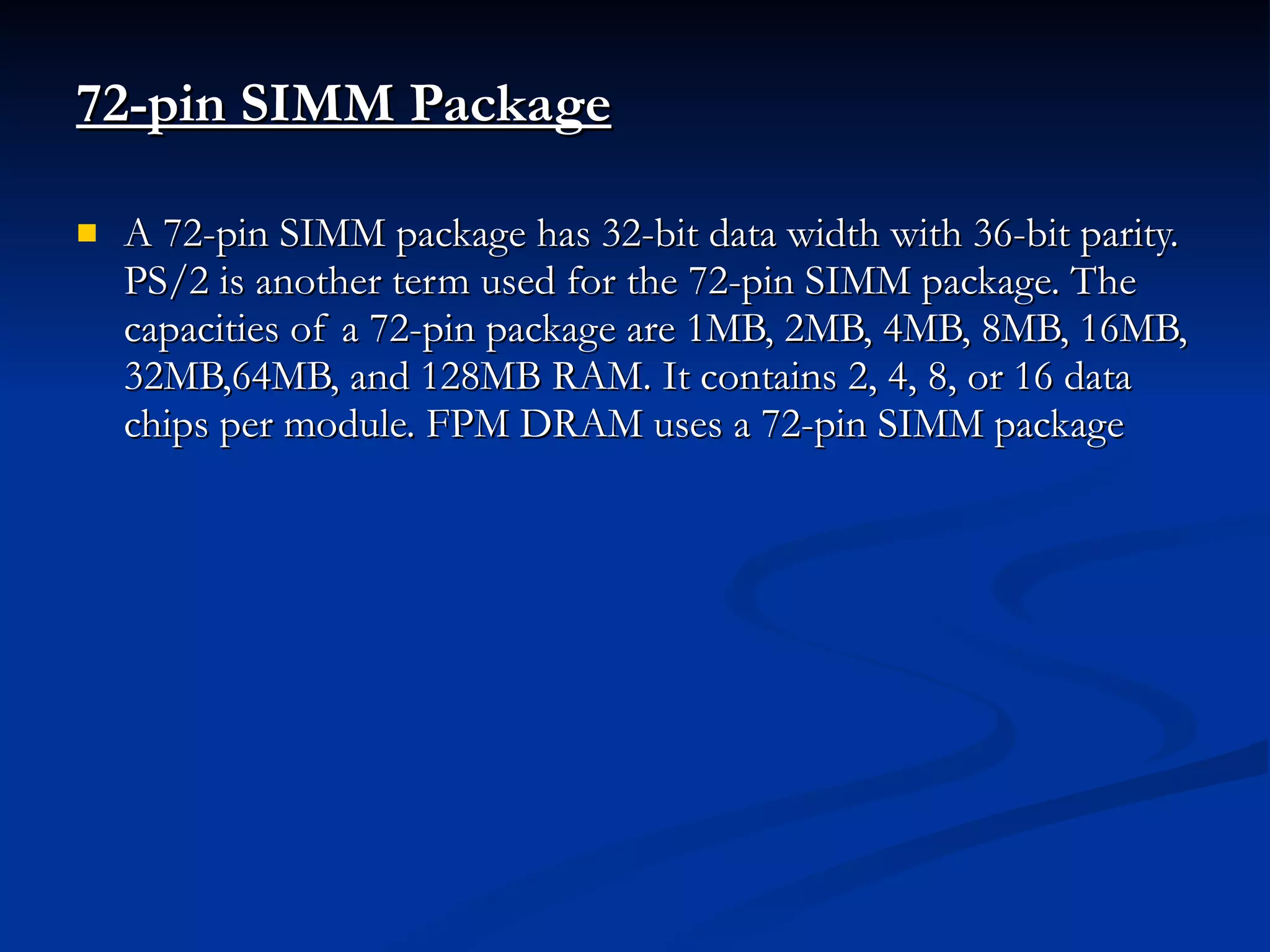 72-pin SIMM Package A 72-pin SIMM package has 32-bit data width with 36-bit parity. PS/2 is another term used for the 72-pin SIMM package. The capacities of a 72-pin package are 1MB, 2MB, 4MB, 8MB, 16MB, 32MB,64MB, and 128MB RAM. It contains 2, 4, 8, or 16 data chips per module. FPM DRAM uses a 72-pin SIMM package  